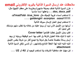 ‫اإللكتروني‬ ‫بالبريد‬ ‫الذاتية‬ ‫السيرة‬ ‫إرسال‬ ‫عند‬ ‫مالحظات‬email
‫ﻣﺛﻝ‬ ‫ة‬‫اﻷﺟﻬز‬ ‫ﻣﻌظم‬ ‫ﻋﻠﻰ‬ ‫وﻣﻘروءة‬ ‫ة‬‫ﻣﺷﻬور‬ ‫ﺑﺻﻳﻐﺔ‬ ‫ﻛﻣﻠف‬ ‫اﻟذاﺗﻳﺔ‬ ‫ة‬‫اﻟﺳﻳر‬ ‫ﺧزن‬:
doc, docx, pdf....،‫اﻋطﻬﺎ‬‫و‬ً‫ﺎ‬‫ﻣﻧﺎﺳﺑ‬ ً‫ﺎ‬‫اﺳﻣ‬
‫ﻏرﻳﺑﺔ‬ ‫أﺳﻣﺎء‬ ‫ﺗﺳﺗﺧدم‬ ‫ﻻ‬‫ﻷﻳﻣﻳﻠك‬‫ﻣﺛﻝ‬:true_love،a7mad7obi،
soso11111،scorpion،goldengirl......
‫ﺗﺳﺗﺧدم‬ ‫ﻻ‬‫اﻳﻣﻳﻝ‬‫اﻟذاﺗﻳﺔ‬ ‫ﺳﻳرﺗك‬ ‫ﻹرﺳﺎﻝ‬ ‫اﻟﻌﻣﻝ‬
‫ﻣن‬ ‫أرﺳﻠﻬﺎ‬‫اﻷﻳﻣﻳﻝ‬‫اﺳﻠﺗك‬‫ر‬‫ﻣ‬ ‫ﻣﻧﻬم‬ ‫ﺗطﻠب‬ ‫وﻻ‬ ‫ﺧﻼﻟﻪ‬ ‫ﻣن‬ ‫ﻋﻠﻳك‬ ‫ا‬‫و‬‫ﻳرد‬ ‫أن‬ ‫ﺗرﻳد‬ ‫اﻟذي‬
‫ﻋﻠﻰ‬‫اﻳﻣﻳﻝ‬‫آﺧر‬
‫ﺑﻣﺗن‬ ‫اﻛﺗب‬‫اﻷﻳﻣﻳﻝ‬ً‫ﺎ‬‫اﻓﺗﺗﺎﺣﻳ‬ ‫ﺧطﺎﺑﺎ‬Cover letter
‫اﻛﺗب‬ ‫ﺑﻝ‬ ‫ﻏﺔ‬‫ﻓﺎر‬ ‫ان‬‫و‬‫اﻟﻌﻧ‬ ‫ﺧﺎﻧﺔ‬ ‫ﺗﺗرك‬ ‫ﻻ‬ ‫اﻧﺗﺑﻪ‬‫ﺑﻬﺎ‬:‫ﻫﺎ‬‫ورﻣز‬ ‫اﻟوظﻳﻔﺔ‬ ‫اﺳم‬‫ان‬‫وﺟد‬
‫ﺑﻧﻔس‬ ‫ﺷرﻛﺔ‬ ‫ﻣن‬ ‫أﻛﺛر‬ ‫ﺗﺟﻣﻊ‬ ‫وﻻ‬ ‫ﺷرﻛﺔ‬ ‫ﺑﻛﻝ‬ ‫ﺧﺎﺻﺔ‬ ‫ﻣﻧﻔﺻﻠﺔ‬ ‫رﺳﺎﻟﺔ‬ ‫أرﺳﻝ‬‫اﻷﻳﻣﻳﻝ‬
‫ﺗﻧﺳﻰ‬ ‫أن‬ ،‫اﻟﻣﺷﻬور‬‫و‬ ‫اﻟﺷﺎﺋﻊ‬ ‫اﻟﺧطﺄ‬ ‫ﻟﻬذا‬ ‫اﻧﺗﺑﻪ‬ ‫اﻧﺗﺑﻪ‬ ‫اﻧﺗﺑﻪ‬‫ارﻓﺎق‬‫اﻟذاﺗﻳﺔ‬ ‫ة‬‫اﻟﺳﻳر‬
attachment
‫أو‬ ‫اﻟوﺟوﻩ‬ ‫ﺗﺳﺗﺧدم‬ ‫وﻻ‬ ‫اﻟﺷرﻛﺎت‬ ‫ﻣﺧﺎطﺑﺔ‬ ‫ﻋﻧد‬ ‫ﻣﻬﻧﻳﺎ‬ ‫ﻛن‬4U‫أو‬U2.....
 