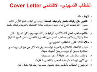 ‫التمھيدي‬ ‫الخطاب‬-‫االفتتاحي‬Cover Letter
‫ﻣﻧﻪ‬ ‫اﻟﻬدف‬:
.١‫اﻟﻣﻌﻠﻧﺔ‬ ‫ﺑﺎﻟوظﻳﻔﺔ‬ ‫ﺑﺎﻟﻌﻣﻝ‬ ‫ﻏﺑﺗك‬‫ر‬ ‫ﻋن‬ ‫اﻟﺗﻌﺑﻳر‬:‫اﻧﺗﺑﺎﻩ‬ ‫اﻷوﻟﻰ‬ ‫ة‬‫ر‬‫اﻟﻔﻘ‬ ‫ﺗﺟﻠب‬ ‫أن‬ ‫ﻳﺟب‬
‫ﻣﺳؤوﻝ‬‫ﻣﺛﻼ‬ ،‫ﺗك‬‫ر‬‫ﺳﻳ‬ ‫ﺗرﺳﻝ‬ ‫ﻟﻣﺎذا‬ ‫ح‬‫اﺷر‬ ،‫اﻟﺗوظﻳف‬:‫ﺑﺎﻟﻌﻣﻝ‬ ‫ﻏﺑﺗك‬‫ﺑﺎﻟﺷرﻛﺔ،ر‬ ‫اﻫﺗﻣﺎﻣك‬
‫ﻓﻳﻬﺎ‬.
.٢‫ﻟﻠوظﻳﻔﺔ‬ ‫اﻷﻧﺳب‬ ‫أﻧك‬ ‫اﻟﻌﻣﻝ‬ ‫ﺻﺎﺣب‬ ‫إﻗﻧﺎع‬:‫اﻟﺗﻲ‬ ‫ات‬‫ر‬‫اﻟﻣﻬﺎ‬ ‫وذﻛر‬ ‫ﺑﺗوﺿﻳﺢ‬ ‫وذﻟك‬
‫ﺗﻔﺻﻳﻝ‬ ‫دون‬ ‫اﻟﻌﻣﻝ‬ ‫ﺻﺎﺣب‬ ‫ﻳﺣﺗﺎﺟﻬﺎ‬ ‫اﻟﺗﻲ‬‫و‬ ‫ﺗﻣﻠﻛﻬﺎ‬)‫اﻟذاﺗﻳﺔ‬ ‫ة‬‫ر‬‫اﻟﺳﻳ‬ ‫داﺧﻝ‬ ‫اﻟﺗﻔﺻﻳﻝ‬(
‫اﻟﺗﻣﻬﻳدي‬ ‫اﻟﺧطﺎب‬ ‫ﻋﻠﻰ‬ ‫ﻣﻼﺣظﺎت‬:
.١‫أو‬ ‫إرﺳﺎﻟﻪ‬ ‫ﻗﺑﻝ‬ ‫ة‬‫ر‬‫ﻣ‬ ‫ﻣن‬ ‫أﻛﺛر‬ ‫اءﺗﻪ‬‫ر‬‫ﺑﻘ‬ ،‫اﺿﺣﺔ‬‫و‬‫اﻟ‬ ‫اﻟﻧﺣوﻳﺔ‬‫و‬ ‫اﻹﻣﻼﺋﻳﺔ‬ ‫اﻷﺧطﺎء‬ ‫ﺗﺟﻧب‬
ً‫ﻼ‬‫ﺳﻬ‬ ‫أﺳﻠوﺑك‬ ‫وﻟﻳﻛن‬ ،‫ﻳب‬‫ر‬‫ﻗ‬ ‫أو‬ ‫ﺻدﻳق‬ ‫ة‬‫ر‬‫اﺳﺗﺷﺎ‬.
.٢‫ﺻﺣﻳﺣﺔ‬ ‫ﻏﻳر‬ ‫أو‬ ‫دﻗﻳﻘﺔ‬ ‫ﻏﻳر‬ ‫ﻣﻌﻠوﻣﺎت‬ ‫ﺗﻛﺗب‬ ‫ﻻ‬
.٣‫ﺗﺗﻌدى‬ ‫ﻻ‬ ،‫اﻟﺣﺟم‬ ‫ﻣﺗوﺳطﺔ‬ ‫اﻟرﺳﺎﻟﺔ‬ ‫ﺗﻛون‬ ‫أن‬٤‫ات‬‫ر‬‫ﻓﻘ‬
.٤‫أﻧﻳق‬ ‫ﺑﺷﻛﻝ‬ ‫وطﺑﺎﻋﺗﻪ‬ ‫ﺧطوطﻪ‬ ‫ﺑﺗﻧﺳﻳق‬ ،‫ﺟﻳد‬ ‫ﺑﺄﺳﻠوب‬ ‫اﻟﺧطﺎب‬ ‫اج‬‫ر‬‫ﺑﺈﺧ‬ ‫ﻗم‬
 
