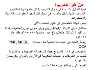 ‫تتجاوز‬ ‫خبرة‬١٩‫المشاريع‬ ‫وإدارة‬ ‫عام‬ ‫بشكل‬ ‫التدريب‬ ‫مجال‬ ‫في‬ ‫سنة‬
،‫وإدارتھا‬ ‫المعلومات‬ ‫تكنولوجيا‬ ‫مجال‬ ‫وفي‬ ،‫خاص‬ ‫بشكل‬ ‫عليھا‬ ‫والتدريب‬
‫واالستشارات‬
‫اآللي‬ ‫الحاسب‬ ‫علوم‬ ‫في‬ ‫الماجستير‬ ‫شھادة‬ ‫يحمل‬
‫مستشار‬‫لشركة‬ ‫دولي‬PwC‫كوبرزالعالمية‬ ‫ھاوس‬ ‫ووتر‬ ‫برايس‬)‫واحدة‬
‫أكبر‬ ‫من‬٤‫شركات‬‫موظفيھا‬ ‫عدد‬ ‫بلغ‬ ،‫بالعالم‬١٨٠.٠٠٠‫عام‬ ‫موظفا‬
٢٠١٢‫م‬(
‫مثل‬ ‫العالمية‬ ‫الشھادات‬ ‫من‬ ‫العديد‬ ‫ويحمل‬:‫شھادة‬PMP, MCSE,
OCA
‫واالستشارية‬ ‫التدريبية‬ ‫خدماته‬ ‫قدم‬ ‫حيث‬ ‫المشاريع‬ ‫إدارة‬ ‫في‬ ‫متخصص‬
‫وكردستان‬ ‫والعراق‬ ‫األردن‬ ‫في‬ ‫الحكومية‬ ‫الجھات‬ ‫و‬ ‫الشركات‬ ‫من‬ ‫للعديد‬
‫والسعودية‬
‫تخرج‬‫من‬ ‫أكثر‬ ‫يديه‬ ‫على‬١٥٠٠‫متدرب‬
‫المدرب؟‬ ‫ھو‬ ‫من‬
 
