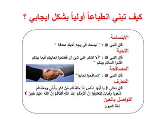 ‫؟‬ ‫ايجابي‬ ‫بشكل‬ ً‫ا‬‫أولي‬ ً‫ا‬‫انطباع‬ ‫تبني‬ ‫كيف‬
‫اﻻﺑﺗﺳﺎﻣﺔ‬.
‫ﻗﺎﻝ‬‫اﻟﻧﺑﻲ‬:“‫ﺻدﻗﺔ‬ ‫أﺧﻳك‬ ‫وﺟﻪ‬ ‫ﻓﻲ‬ ‫ﺗﺑﺳﻣك‬“
‫اﻟﺗﺣﻳﺔ‬
‫ﻗﺎﻝ‬‫اﻟﻧﺑﻲ‬:“‫آﻻ‬‫ادﻟﻛم‬‫ﻋﻠﻰ‬‫ﺷﺊ‬‫ان‬‫ا‬‫و‬‫ﻓﻌﻠﺗﻣ‬‫ﺑﻳﻧﻛم‬ ‫ﻓﻳﻣﺎ‬ ‫ﺗﺣﺎﺑﺑﺗم‬
‫ا‬‫و‬‫اﻓﺷ‬‫ﺑﻳﻧﻛم‬ ‫اﻟﺳﻼم‬“
‫اﻟﻣﺻﺎﻓﺣﺔ‬
‫ﻗﺎﻝ‬‫اﻟﻧﺑﻲ‬:“‫ا‬‫و‬‫ﺗﺻﺎﻓﺣ‬‫ا‬‫و‬‫ﺗﺣﺎﺑ‬”
‫اﻟﺗﻌﺎرف‬
‫ﻗﺎﻝ‬‫ﺗﻌﺎﻟﻲ‬ْ‫م‬ُ‫ﻛ‬‫ﺎ‬َ‫ﻧ‬ْ‫ﻠ‬َ‫ﻌ‬َ‫ﺟ‬َ‫و‬ ‫ﻰ‬َ‫ﺛ‬‫ُﻧ‬‫أ‬َ‫و‬ ٍ‫ر‬َ‫ﻛ‬َ‫ذ‬ ‫ن‬‫ﱢ‬‫ﻣ‬ ‫م‬ُ‫ﻛ‬‫ﺎ‬َ‫ﻧ‬ْ‫ﻘ‬َ‫ﻠ‬َ‫ﺧ‬ ‫ﺎ‬‫ﱠ‬‫ﻧ‬ِ‫إ‬ ُ‫ﺎس‬‫ﱠ‬‫ﻧ‬‫اﻟ‬ ‫ﺎ‬َ‫ﻬ‬‫ﱡ‬‫ﻳ‬َ‫أ‬ ‫ﺎ‬َ‫ﻳ‬
‫ﱠ‬‫ن‬ِ‫إ‬ ْ‫م‬ُ‫ﻛ‬‫ﺎ‬َ‫ﻘ‬ْ‫ﺗ‬َ‫أ‬ ِ‫ﻪ‬‫ﱠ‬‫ﻠ‬‫اﻟ‬ َ‫ﻧد‬ِ‫ﻋ‬ ْ‫م‬ُ‫ﻛ‬َ‫ﻣ‬َ‫ر‬ْ‫ﻛ‬َ‫أ‬ ‫ﱠ‬‫ن‬ِ‫إ‬ ‫ا‬‫و‬ُ‫ﻓ‬َ‫ﺎر‬َ‫ﻌ‬َ‫ﺗ‬ِ‫ﻟ‬ َ‫ﻝ‬ِ‫ﺎﺋ‬َ‫ﺑ‬َ‫ﻗ‬َ‫و‬ ‫ﺎ‬ً‫وﺑ‬ُ‫ﻌ‬ُ‫ﺷ‬ٌ‫ﻳم‬ِ‫ﻠ‬َ‫ﻋ‬ َ‫ﻪ‬‫ﱠ‬‫ﻠ‬‫اﻟ‬ٌ‫ﻳر‬ِ‫ﺑ‬َ‫ﺧ‬
‫ﺑﺎﻟﻌﻳن‬ ‫اﺻﻝ‬‫و‬‫اﻟﺗ‬
‫اﻟﻌﻳون‬ ‫ﻟﻐﺔ‬
 