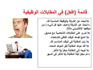 ‫قائمة‬)‫افعل‬(‫الوظيفية‬ ‫المقابالت‬ ‫في‬
‫اﻟﻣﻧﺎﺳﺑﺔ‬ ‫اﻟوظﻳﻔﺔ‬‫و‬ ‫اﻟﺷرﻛﺔ‬ ‫ﻋن‬ ‫اﺑﺣث‬‫ﻟك‬.
‫اﺑﺣث‬‫ﺷﻲء‬ ‫ﻛﻝ‬ ‫ﻋﻧﻬﺎ‬ ‫اﻋرف‬‫و‬ ‫اﻟﺷرﻛﺔ‬ ‫ﻋن‬)‫ﻣن‬
‫ﻣﺛﻼ‬ ‫اﻹﻟﻛﺗروﻧﻲ‬ ‫ﻣوﻗﻌﻬﺎ‬(
‫ﺻدﻳق‬ ‫ﻣﻊ‬ ‫اﻟﺷﺧﺻﻳﺔ‬ ‫اﻟﻣﻘﺎﺑﻼت‬ ‫ﻋﻠﻰ‬ ‫ﺗﻣرن‬.
‫ﻟﻼﺳﺗﻌداد‬ ‫اﻟﻛﺎﻓﻲ‬ ‫اﻟوﻗت‬ ‫ﻧﻔﺳك‬ ‫اﻣﻧﺢ‬.
‫اﻟﻣﻧﺎﺳب‬ ‫اﻟوﻗت‬ ‫ﻓﻲ‬ ‫اﻟﻣﻘﺎﺑﻠﺔ‬ ‫رﺗب‬‫ﻟك‬.
‫اﻟﻣﺣدد‬ ‫اﻟﻣوﻋد‬ ‫ﻗﺑﻝ‬ ‫اﻟﻣﻘﺎﺑﻠﺔ‬ ‫ﻣوﻋد‬ ‫أﻛد‬.
‫اﻟﻣﻘﺎﺑﻠﺔ‬ ‫إﻟﻰ‬ ‫ﺗوﺟﻪ‬‫ﺗﺗﺄﺧر‬ ‫وﻻ‬ ً‫ا‬‫ر‬‫ﻣﺑﻛ‬.
‫اﻟﺳﻬر‬ ‫ﻓﻲ‬ ‫ﺗﺗﺄﺧر‬ ‫وﻻ‬ ‫اﻟﻣﻘﺎﺑﻠﺔ‬ ‫ﻟﻳﻠﺔ‬ ‫ا‬‫ر‬‫ﻣﺑﻛ‬ ‫ﻧم‬
 