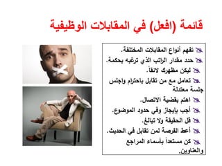 ‫قائمة‬)‫افعل‬(‫الوظيفية‬ ‫المقابالت‬ ‫في‬
‫اﻟﻣﺧﺗﻠﻔﺔ‬ ‫اﻟﻣﻘﺎﺑﻼت‬ ‫اع‬‫و‬‫أﻧ‬ ‫ﺗﻔﻬم‬.
‫ﺑﺣﻛﻣﺔ‬ ‫ﻏﺑﻪ‬‫ﺗر‬ ‫اﻟذي‬ ‫اﺗب‬‫ر‬‫اﻟ‬ ‫ﻣﻘدار‬ ‫ﺣدد‬.
ً‫ﺎ‬‫ﻻﺋﻘ‬ ‫ﻣظﻬرك‬ ‫ﻟﻳﻛن‬.
‫ﺗﻘﺎﺑﻝ‬ ‫ﻣن‬ ‫ﻣﻊ‬ ‫ﺗﻌﺎﻣﻝ‬‫اﺟﻠس‬‫و‬ ‫ام‬‫ر‬‫ﺑﺎﺣﺗ‬
‫ﻣﻌﺗدﻟﺔ‬ ‫ﺟﻠﺳﺔ‬
‫اﻻﺗﺻﺎﻝ‬ ‫ﺑﻘﺿﻳﺔ‬ ‫اﻫﺗم‬.
‫ع‬‫اﻟﻣوﺿو‬ ‫ﺣدود‬ ‫وﻓﻲ‬ ‫ﺑﺈﻳﺟﺎز‬ ‫أﺟب‬.
‫ﺗﺑﺎﻟﻎ‬ ‫وﻻ‬ ‫اﻟﺣﻘﻳﻘﺔ‬ ‫ﻗﻝ‬.
‫اﻟﺣدﻳث‬ ‫ﻓﻲ‬ ‫ﺗﻘﺎﺑﻝ‬ ‫ﻟﻣن‬ ‫اﻟﻔرﺻﺔ‬ ‫أﻋط‬.
‫المراجع‬ ‫بأسماء‬ ً‫ا‬‫مستعد‬ ‫كن‬
‫والعناوين‬.
 