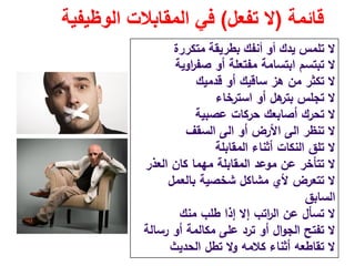 ‫قائمة‬)‫تفعل‬ ‫ال‬(‫الوظيفية‬ ‫المقابالت‬ ‫في‬
‫متكررة‬ ‫بطريقة‬ ‫أنفك‬ ‫أو‬ ‫يدك‬ ‫تلمس‬ ‫ال‬
‫اوﻳﺔ‬‫ر‬‫ﺻﻔ‬ ‫أو‬ ‫ﻣﻔﺗﻌﻠﺔ‬ ‫اﺑﺗﺳﺎﻣﺔ‬ ‫ﺗﺑﺗﺳم‬ ‫ﻻ‬
‫ﻗدﻣﻳك‬ ‫أو‬ ‫ﺳﺎﻗﻳك‬ ‫ﻫز‬ ‫ﻣن‬ ‫ﺗﻛﺛر‬ ‫ﻻ‬
‫اﺳﺗرﺧﺎء‬ ‫أو‬ ‫ﻫﻝ‬‫ﺑﺗر‬ ‫ﺗﺟﻠس‬ ‫ﻻ‬
‫ﻋﺻﺑﻳﺔ‬ ‫ﺣرﻛﺎت‬ ‫أﺻﺎﺑﻌك‬ ‫ﺗﺣرك‬ ‫ﻻ‬
‫ﺗﻧظر‬ ‫ﻻ‬‫اﻟﻰ‬‫أو‬ ‫اﻷرض‬‫اﻟﻰ‬‫اﻟﺳﻘف‬
‫اﻟﻣﻘﺎﺑﻠﺔ‬ ‫أﺛﻧﺎء‬ ‫اﻟﻧﻛﺎت‬ ‫ﺗﻠق‬ ‫ﻻ‬
‫اﻟﻌذر‬ ‫ﻛﺎن‬ ‫ﻣﻬﻣﺎ‬ ‫اﻟﻣﻘﺎﺑﻠﺔ‬ ‫ﻣوﻋد‬ ‫ﻋن‬ ‫ﺗﺗﺄﺧر‬ ‫ﻻ‬
‫ﺑﺎﻟﻌﻣﻝ‬ ‫ﺷﺧﺻﻳﺔ‬ ‫ﻣﺷﺎﻛﻝ‬ ‫ﻷي‬ ‫ﺗﺗﻌرض‬ ‫ﻻ‬
‫اﻟﺳﺎﺑق‬
‫ﻣﻧك‬ ‫طﻠب‬ ‫إذا‬ ‫إﻻ‬ ‫اﺗب‬‫ر‬‫اﻟ‬ ‫ﻋن‬ ‫ﺗﺳﺄﻝ‬ ‫ﻻ‬
‫رﺳﺎﻟﺔ‬ ‫أو‬ ‫ﻣﻛﺎﻟﻣﺔ‬ ‫ﻋﻠﻰ‬ ‫ﺗرد‬ ‫أو‬ ‫اﻝ‬‫و‬‫اﻟﺟ‬ ‫ﺗﻔﺗﺢ‬ ‫ﻻ‬
‫اﻟﺣدﻳث‬ ‫ﺗطﻝ‬ ‫وﻻ‬ ‫ﻛﻼﻣﻪ‬ ‫أﺛﻧﺎء‬ ‫ﺗﻘﺎطﻌﻪ‬ ‫ﻻ‬
 