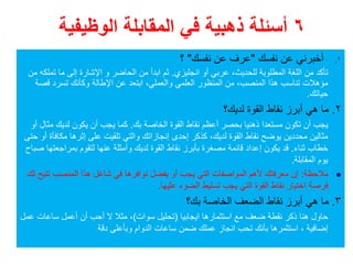 ٦‫الوظيفية‬ ‫المقابلة‬ ‫في‬ ‫ذھبية‬ ‫أسئلة‬
.١‫نفسك‬ ‫عن‬ ‫أخبرني‬"‫نفسك‬ ‫عن‬ ‫عرف‬"‫؟‬
‫انجليزي‬ ‫أو‬ ‫عربي‬ ،‫للحديث‬ ‫المطلوبة‬ ‫اللغة‬ ‫من‬ ‫تأكد‬.‫الحاضر‬ ‫من‬ ‫ابدأ‬ ‫ثم‬‫و‬‫من‬ ‫تملكه‬ ‫ما‬ ‫إلى‬ ‫اإلشارة‬
‫المنصب‬ ‫ھذا‬ ‫تناسب‬ ‫مؤھالت‬،‫والعملي‬ ‫العلمي‬ ‫المنظور‬ ‫من‬،‫قصة‬ ‫تسرد‬ ‫وكأنك‬ ‫اإلطالة‬ ‫عن‬ ‫ابتعد‬
‫حياتك‬.
٢.‫لديك؟‬ ‫القوة‬ ‫نقاط‬ ‫أبرز‬ ‫ھي‬ ‫ما‬
‫بك‬ ‫الخاصة‬ ‫القوة‬ ‫نقاط‬ ‫أعظم‬ ‫بحصر‬ ‫ذھنيا‬ ‫مستعدا‬ ‫تكون‬ ‫أن‬ ‫يجب‬.‫أو‬ ‫مثال‬ ‫لديك‬ ‫يكون‬ ‫أن‬ ‫يجب‬ ‫كما‬
‫لديك‬ ‫القوة‬ ‫نقاط‬ ‫يوضح‬ ‫محددين‬ ‫مثالين‬،‫حتى‬ ‫أو‬ ‫مكافأة‬ ‫إثرھا‬ ‫على‬ ‫تلقيت‬ ‫والتي‬ ‫إنجازاتك‬ ‫إحدى‬ ‫كذكر‬
‫ثناء‬ ‫خطاب‬.‫صباح‬ ‫بمراجعتھا‬ ‫لتقوم‬ ‫عنھا‬ ‫وأمثلة‬ ‫لديك‬ ‫القوة‬ ‫نقاط‬ ‫بأبرز‬ ‫مصغرة‬ ‫قائمة‬ ‫إعداد‬ ‫يكون‬ ‫قد‬
‫المقابلة‬ ‫يوم‬.
‫مالحظة‬:‫تتيح‬ ‫المنصب‬ ‫ھذا‬ ‫شاغل‬ ‫في‬ ‫توافرھا‬ ‫يفضل‬ ‫أو‬ ‫يجب‬ ‫التي‬ ‫المواصفات‬ ‫ألھم‬ ‫معرفتك‬ ‫إن‬‫لك‬
‫عليھا‬ ‫الضوء‬ ‫تسليط‬ ‫يجب‬ ‫التي‬ ‫القوة‬ ‫نقاط‬ ‫اختيار‬ ‫فرصة‬.
٣.‫بك؟‬ ‫الخاصة‬ ‫الضعف‬ ‫نقاط‬ ‫أبرز‬ ‫ھي‬ ‫ما‬
‫ايجابيا‬ ‫استثمارھا‬ ‫مع‬ ‫ضعف‬ ‫نقطة‬ ‫ذكر‬ ‫ھنا‬ ‫حاول‬)‫سوات‬ ‫تحليل‬(‫عمل‬ ‫ساعات‬ ‫أعمل‬ ‫أن‬ ‫أحب‬ ‫ال‬ ‫مثال‬ ،
‫دقة‬ ‫وبأعلى‬ ‫الدوام‬ ‫ساعات‬ ‫ضمن‬ ‫عملك‬ ‫انجاز‬ ‫تحب‬ ‫بأنك‬ ‫استثمرھا‬ ، ‫إضافية‬
 