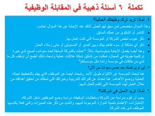 ‫تكملة‬٦‫الوظيفية‬ ‫المقابلة‬ ‫في‬ ‫ذھبية‬ ‫أسئلة‬
٤.‫الحالية؟‬ ‫وظيفتك‬ ‫ترك‬ ‫تريد‬ ‫لماذا‬
‫العمل‬ ‫لھم‬ ‫سبق‬ ‫لمن‬ ‫مخصص‬ ‫السؤال‬ ‫وھذا‬.‫اجتنب‬ ‫السؤال‬ ‫ھذا‬ ‫عن‬ ‫اإلجابة‬ ‫عند‬ ‫لذلك‬:
‫السابق‬ ‫عملك‬ ‫من‬ ‫الشكوى‬ ‫أو‬ ‫التذمر‬.
‫تعمل‬ ‫كنت‬ ‫التي‬ ‫المؤسسة‬ ‫أو‬ ‫الشركة‬ ‫تخص‬ ‫عيوب‬ ‫ذكر‬‫بھا‬.
‫العمل‬ ‫زمالء‬ ‫حتى‬ ‫أو‬ ‫المسئولين‬ ‫أو‬ ‫المدير‬ ‫وبين‬ ‫بينك‬ ‫تفاھم‬ ‫سوء‬ ‫أو‬ ‫مشكلة‬ ‫أي‬ ‫ذكر‬.
‫بدبلوماسية‬ ‫اإلجابة‬ ‫يفضل‬ ‫أيضا‬ ‫وھنا‬،ً‫ال‬‫مث‬" :‫سنوات‬ ‫لعدة‬ ‫السابقة‬ ‫بالشركة‬ ‫عملت‬،‫خبرة‬ ‫لدي‬ ‫أصبح‬
‫المجال‬ ‫في‬ ‫طويلة‬ ‫تراكمية‬،‫واسعة‬ ‫عملية‬ ‫عالقات‬ ‫شبكة‬ ‫تشكيل‬ ‫من‬ ‫تمكنت‬،‫ما‬ ‫كل‬ ‫أوظف‬ ‫أن‬ ‫أطمح‬ ‫لذلك‬
‫مؤسستكم‬ ‫مثل‬ ‫رائدة‬ ‫مؤسسة‬ ‫في‬ ‫طاقات‬ ‫من‬ ‫لدي‬".
٥.‫اآلن؟‬ ‫من‬ ‫سنوات‬ ‫خمس‬ ‫بعد‬ ‫نفسك‬ ‫ترى‬ ‫أين‬
‫األمد‬ ‫طويل‬ ‫االلتزام‬ ‫عن‬ ‫المؤسسة‬ ‫تبحث‬ ‫ھنا‬.‫لحياته‬ ‫بالتخطيط‬ ‫يھتم‬ ‫الذي‬ ‫الموظف‬ ‫عن‬ ً‫ا‬‫أيض‬ ‫وتبحث‬
‫األھداف‬ ‫ووضع‬ ‫العملية‬.‫من‬ ‫أھدافك‬ ‫تحقيق‬ ‫من‬ ‫تمكنك‬ ‫التي‬ ‫وخبراتك‬ ‫التدريبية‬ ‫قدراتك‬ ‫عن‬ ‫تحدث‬ ‫ھنا‬
‫لديھا‬ ‫للعمل‬ ‫تتقدم‬ ‫التي‬ ‫المؤسسة‬ ‫لھذه‬ ‫العمل‬ ‫خالل‬.
٦.‫شركتنا؟‬ ‫في‬ ‫العمل‬ ‫تريد‬ ‫لماذا‬
‫الوظيفة‬ ‫ومتطلبات‬ ‫الشركة‬ ‫عن‬ ‫بدراسة‬ ‫تقوم‬ ‫أن‬ ‫يجب‬،‫الشركة‬ ‫داخل‬ ‫الموظفين‬ ‫وضع‬ ‫دراسة‬،
‫اإلمتيازات‬،‫اإلھتمام‬‫لديھم‬ ‫الموجودة‬ ‫الموارد‬ ‫بتنمية‬،‫يكتسبھا‬ ‫فعال‬ ‫والتي‬ ‫المميزات‬ ‫ھذه‬ ‫ذكر‬ ‫من‬ ‫والعديد‬
‫الشركة‬ ‫ھذه‬ ‫لدى‬ ‫الموظف‬.
 