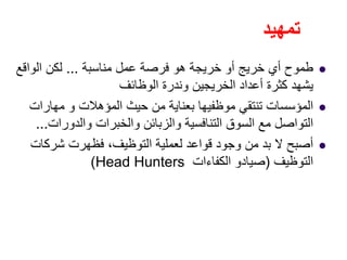 ‫تمھيد‬
‫مناسبة‬ ‫عمل‬ ‫فرصة‬ ‫ھو‬ ‫خريجة‬ ‫أو‬ ‫خريج‬ ‫أي‬ ‫طموح‬...‫الواقع‬ ‫لكن‬
‫الوظائف‬ ‫وندرة‬ ‫الخريجين‬ ‫أعداد‬ ‫كثرة‬ ‫يشھد‬
‫مھارات‬ ‫و‬ ‫المؤھالت‬ ‫حيث‬ ‫من‬ ‫بعناية‬ ‫موظفيھا‬ ‫تنتقي‬ ‫المؤسسات‬
‫والدورات‬ ‫والخبرات‬ ‫والزبائن‬ ‫التنافسية‬ ‫السوق‬ ‫مع‬ ‫التواصل‬...
‫شركات‬ ‫فظھرت‬ ،‫التوظيف‬ ‫لعملية‬ ‫قواعد‬ ‫وجود‬ ‫من‬ ‫بد‬ ‫ال‬ ‫أصبح‬
‫التوظيف‬)‫الكفاءات‬ ‫صيادو‬Head Hunters(
 
