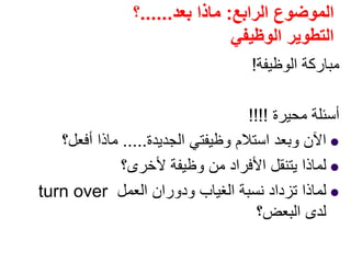 ‫الرابع‬ ‫الموضوع‬:‫بعد‬ ‫ماذا‬......‫؟‬
‫الوظيفي‬ ‫التطوير‬
‫الوظيفة‬ ‫مباركة‬!
‫محيرة‬ ‫أسئلة‬!!!!
‫الجديدة‬ ‫وظيفتي‬ ‫استالم‬ ‫وبعد‬ ‫اآلن‬.....‫أفعل؟‬ ‫ماذا‬
‫ألخرى؟‬ ‫وظيفة‬ ‫من‬ ‫األفراد‬ ‫يتنقل‬ ‫لماذا‬
‫العمل‬ ‫ودوران‬ ‫الغياب‬ ‫نسبة‬ ‫تزداد‬ ‫لماذا‬turn over
‫البعض؟‬ ‫لدى‬
 