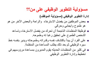 ‫من؟؟‬ ‫على‬ ‫الوظيفي‬ ‫التطوير‬ ‫مسؤولية‬
‫الوظيفي‬ ‫التطوير‬ ‫إدارة‬)‫الموظف‬ ‫مسؤولية‬(
‫ھو‬ ‫من‬ ‫اآلخر‬ ‫والبعض‬ ‫والراحة‬ ‫االسترخاء‬ ‫يفضل‬ ‫من‬ ‫الموظفين‬ ‫بعض‬
‫وحركي‬ ‫وايجابي‬ ‫طموح‬ ‫ھو‬
‫وتساعد‬ ‫االسترخاء‬ ‫يفضل‬ ‫من‬ ‫تحرك‬ ‫أن‬ ‫الناجحة‬ ‫المنظمات‬ ‫فوظيفة‬
‫وطموحه‬ ‫ته‬ ‫رغبا‬ ‫تحقيق‬ ‫على‬ ‫الطموح‬ ‫الشخص‬.
‫خط‬ ‫بنفسه‬ ‫ويدير‬ ‫وطموحاته‬ ‫وقدراته‬ ‫نفسه‬ ‫باكتشاف‬ ‫يبدأ‬ ‫أن‬ ‫الفرد‬ ‫على‬
‫المنظمة‬ ‫من‬ ‫المساعدة‬ ‫يطلب‬ ‫ذلك‬ ‫بعد‬ ‫ثم‬ ‫الوظيفي‬ ‫سيره‬.
‫المنظمات‬ ‫من‬ ‫كثير‬ ‫في‬‫الحديثه‬‫في‬ ‫مرؤوسيھم‬ ‫بمساعدة‬ ‫المديرون‬ ‫يقوم‬
‫الوظيفي‬ ‫التطوير‬ ‫وإدارة‬ ‫تخطيط‬
 