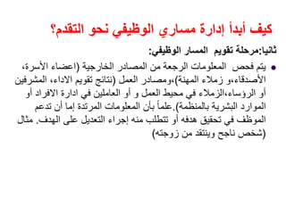 ‫التقدم؟‬ ‫نحو‬ ‫الوظيفي‬ ‫مساري‬ ‫إدارة‬ ‫أبدأ‬ ‫كيف‬
‫ثانيا‬:‫الوظيفي‬ ‫المسار‬ ‫تقويم‬ ‫مرحلة‬:
‫الخارجية‬ ‫المصادر‬ ‫من‬ ‫الرجعة‬ ‫المعلومات‬ ‫فحص‬ ‫يتم‬)‫اعضاء‬‫األسرة‬،
‫األصدقاء‬،‫المھنة‬ ‫زمالء‬ ‫و‬(،‫العمل‬ ‫ومصادر‬)‫تقويم‬ ‫نتائج‬‫االداء‬،‫المشرفين‬
‫الرؤساء‬ ‫أو‬،‫العمل‬ ‫محيط‬ ‫في‬ ‫الزمالء‬‫و‬‫في‬ ‫العاملين‬ ‫أو‬‫ادارة‬‫االفراد‬‫أو‬
‫بالمنظمة‬ ‫البشرية‬ ‫الموارد‬.(‫تدعم‬ ‫أن‬ ‫إما‬ ‫المرتدة‬ ‫المعلومات‬ ‫بأن‬ ً‫ا‬‫علم‬
‫الھدف‬ ‫على‬ ‫التعديل‬ ‫إجراء‬ ‫منه‬ ‫تتطلب‬ ‫أو‬ ‫ھدفه‬ ‫تحقيق‬ ‫في‬ ‫الموظف‬.‫مثال‬
)‫زوجته‬ ‫من‬ ‫وينتقد‬ ‫ناجح‬ ‫شخص‬(
 