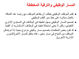‫المخططة‬ ‫والترقية‬ ‫الوظيفي‬ ‫المسار‬
‫التحاقه‬ ‫عند‬ ‫رئيسه‬ ‫مع‬ ‫الموظف‬ ‫يتفاھم‬ ‫أن‬ ‫يتطلب‬ ‫الوظيفي‬ ‫الموظف‬ ‫تقدم‬
‫الوظيفي‬ ‫التقدم‬ ‫سير‬ ‫خط‬ ‫على‬ ‫مباشرة‬ ‫بالعمل‬.
‫اإلداري‬ ‫المستوى‬ ‫في‬ ‫الوظائف‬ ‫في‬ ‫تطبيقه‬ ‫يسھل‬ ‫الوظيفي‬ ‫المسار‬ ‫تصميم‬
‫الوظائف‬ ‫في‬ ‫تنفيذه‬ ‫استحالة‬ ‫يعني‬ ‫ال‬ ‫ولكن‬ ،‫التنفيذي‬‫االستشاريه‬‫الفنية‬ ‫أو‬.
‫يتمكن‬ ‫لم‬ ‫إذا‬ ‫بحيث‬ ‫مزدوج‬ ‫وظيفي‬ ‫مسار‬ ‫بتصميم‬ ‫المنظمات‬ ‫بعض‬ ‫تقوم‬ ‫قد‬
‫اآلخر‬ ‫للمسار‬ ‫ينتقل‬ ‫فإنه‬ ، ‫معين‬ ‫مسار‬ ‫في‬ ‫النجاح‬ ‫من‬ ‫الموظف‬)‫الشؤون‬
‫األخرى‬ ‫اإلدارية‬.(
 