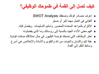 ‫الوظيفي؟‬ ‫طموحك‬ ‫في‬ ‫القمة‬ ‫إلى‬ ‫تصل‬ ‫كيف‬
‫إعرف‬‫وضعفك‬ ‫قوتك‬ ‫مصادر‬SWOT Analysis
‫صغر‬ ‫أو‬ ‫كبر‬ ‫مھما‬ ‫العمل‬ ‫في‬ ‫التفاني‬
‫قبله‬ ‫ويفضل‬ ‫التسليمات‬ ‫وتسليم‬ ‫للحضور‬ ‫المحددة‬ ‫بالمواعد‬ ‫االلتزام‬.
‫يفضلونه‬ ‫الذي‬ ‫وما‬ ‫رؤسائك‬ ‫إلى‬ ‫بالنسبة‬ ‫الجيد‬ ‫األداء‬ ‫معنى‬ ‫افھم‬
‫قيادية‬ ‫صفات‬ ‫امتالكك‬ ‫حال‬ ‫في‬ ‫الظھور‬ ‫فرصة‬ ‫تمنحك‬ ‫التي‬ ‫الوظائف‬ ‫اختر‬.
‫أسرع‬ ‫ھي‬ ‫واإلخالص‬ ‫واألمانة‬ ‫والتقوى‬ ‫ﷲ‬ ‫من‬ ‫والخوف‬ ‫واللسان‬ ‫اليد‬ ‫عفة‬
‫القمة‬ ‫إلى‬ ‫النقل‬ ‫وسائط‬.
 