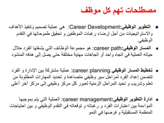 ‫موظف‬ ‫كل‬ ‫تھم‬ ‫مصطلحات‬
‫الوظيفي‬ ‫التطوير‬:Career Development:‫األھداف‬ ‫وتنفيذ‬ ‫تصميم‬ ‫عملية‬ ‫ھي‬
‫التقدم‬ ‫في‬ ‫طموحاتھا‬ ‫تحقيق‬ ‫و‬ ‫الموظفين‬ ‫رغبات‬ ‫إرضاء‬ ‫أجل‬ ‫من‬ ‫واالستراتيجيات‬
‫الوظيفي‬.
‫الوظيفي‬ ‫المسار‬:career path:‫خالل‬ ‫الفرد‬ ‫يشغلھا‬ ‫التي‬ ‫الوظائف‬ ‫مجموعة‬ ‫ھو‬
‫المنشود‬ ‫ھدفه‬ ‫إلى‬ ‫يصل‬ ‫حتى‬ ‫مختلفة‬ ‫مھنية‬ ‫اتجاھات‬ ‫أو‬ ‫واحد‬ ‫اتجاه‬ ‫في‬ ‫العملية‬ ‫حياته‬
‫الوظيفي‬ ‫المسار‬ ‫تخطيط‬career planning:‫الفرد‬ ‫و‬ ‫اإلدارة‬ ‫بين‬ ‫مشتركة‬ ‫عملية‬
‫متصاعدة‬ ‫وظيفي‬ ‫سير‬ ‫لمراحل‬ ‫الفرد‬ ‫إعداد‬ ‫تتضمن‬‫و‬‫من‬ ‫المطلوبة‬ ‫المھارات‬ ‫تحديد‬
‫وتدريب‬ ‫تعلم‬‫و‬‫أعلى‬ ‫آخر‬ ‫مركز‬ ‫إلى‬ ‫وظيفي‬ ‫مركز‬ ‫كل‬ ‫لعبور‬ ‫الزمنية‬ ‫المراحل‬ ‫تحيد‬
‫ادارة‬‫الوظيفي‬ ‫التطوير‬:career management:‫بموجبھا‬ ‫يتم‬ ‫التي‬ ‫العملية‬
‫الفرد‬ ‫اعتبارات‬ ‫بين‬ ‫المواءمة‬‫و‬‫رغباته‬‫و‬‫الوظيفي‬ ‫التقدم‬ ‫في‬ ‫توقعاته‬‫و‬‫احتياجات‬ ‫بين‬
‫المستقبلية‬ ‫المنظمة‬‫و‬‫النمو‬ ‫في‬ ‫فرصھا‬
 