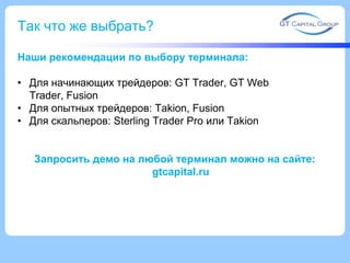 Так что же выбрать?
Наши рекомендации по выбору терминала:
• Для начинающих трейдеров: GT Trader, GT Web
Trader, Fusion
• Для опытных трейдеров: Takion, Fusion
• Для скальперов: Sterling Trader Pro или Takion
Запросить демо на любой терминал можно на сайте:
gtcapital.ru
 