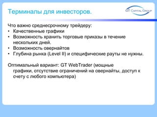 Терминалы для инвесторов.
Что важно среднесрочному трейдеру:
• Качественные графики
• Возможность хранить торговые приказы в течение
нескольких дней.
• Возможность овернайтов
• Глубина рынка (Level II) и специфические рауты не нужны.
Оптимальный вариант: GT WebTrader (мощные
графики, отсутствие ограничений на овернайты, доступ к
счету с любого компьютера)
 