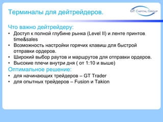 Терминалы для дейтрейдеров.
Что важно дейтрейдеру:
• Доступ к полной глубине рынка (Level II) и ленте принтов
time&sales
• Возможность настройки горячих клавиш для быстрой
отправки ордеров.
• Широкий выбор раутов и маршрутов для отправки ордеров.
• Высокие плечи внутри дня ( от 1:10 и выше)
Оптимальное решение:
• для начинающих трейдеров – GT Trader
• для опытных трейдеров – Fusion и Takion
 