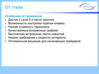 GT Trader
Особенности терминала:
• Доступ к Level II и ленте принтов
• Возможность настройки горячих клавиш
• Низкая стоимость терминала
• Качественные встроенные графики
• Бесплатная встроенная лента новостей
• Низкие требования к скорости интернета
• Оптимальное решение для начинающих трейдеров
 