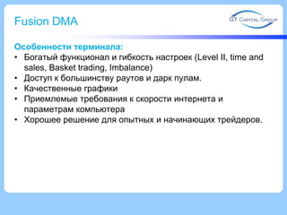 Fusion DMA
Особенности терминала:
• Богатый функционал и гибкость настроек (Level II, time and
sales, Basket trading, Imbalance)
• Доступ к большинству раутов и дарк пулам.
• Качественные графики
• Приемлемые требования к скорости интернета и
параметрам компьютера
• Хорошее решение для опытных и начинающих трейдеров.
 