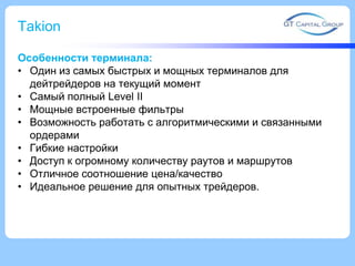 Takion
Особенности терминала:
• Один из самых быстрых и мощных терминалов для
дейтрейдеров на текущий момент
• Самый полный Level II
• Мощные встроенные фильтры
• Возможность работать с алгоритмическими и связанными
ордерами
• Гибкие настройки
• Доступ к огромному количеству раутов и маршрутов
• Отличное соотношение цена/качество
• Идеальное решение для опытных трейдеров.
 