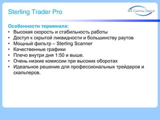 Sterling Trader Pro
Особенности терминала:
• Высокая скорость и стабильность работы
• Доступ к скрытой ликвидности и большинству раутов
• Мощный фильтр – Sterling Scanner
• Качественные графики
• Плечо внутри дня 1:50 и выше.
• Очень низкие комиссии при высоких оборотах
• Идеальное решение для профессиональных трейдеров и
скальперов.
 