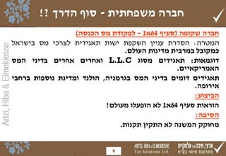 Artzi,Hiba&Elmekiesse
‫משפחתית‬ ‫חברה‬-‫הדרך‬ ‫סוף‬?!
‫חברה‬‫שקופה‬(‫סעיף‬64‫א‬1-‫לפקודת‬‫מס‬‫הכנסה‬)
‫המטרה‬:‫הסדרת‬‫עניין‬‫השקפת‬‫ישות‬‫תאגידית‬‫לצרכי‬‫מס‬‫בישראל‬
‫כמקובל‬‫במרבית‬‫מדינות‬‫העולם‬.
‫דוגמאות‬:‫תאגידים‬‫מסוג‬L.L.C‫ואחרים‬‫אחרים‬‫בדיני‬‫המס‬
‫האמריקאיים‬.
‫תאגידים‬‫דומים‬‫בדיני‬‫המס‬‫בגרמניה‬,‫הולנד‬‫ומדינת‬‫נוספות‬‫ברחבי‬
‫אירופה‬.
‫הביצוע‬:
‫הוראות‬‫סעיף‬64‫א‬1‫לא‬‫הופעלו‬‫מעולם‬!
‫הסיבה‬:
‫מחוקק‬‫המשנה‬‫לא‬‫התקין‬‫תקנות‬.
9
 