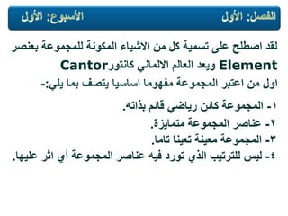 ‫بعنصر‬ ‫للمجموعة‬ ‫المكونة‬ ‫االشٌاء‬ ‫من‬ ‫كل‬ ‫تسمٌة‬ ‫على‬ ‫اصطلح‬ ‫لقد‬
Elementً‫االلمان‬ ‫العالم‬ ‫وٌعد‬‫كانتور‬Cantor
ً‫ٌل‬ ‫بما‬ ‫ٌتصف‬ ‫اساسٌا‬ ‫مفهوما‬ ‫المجموعة‬ ‫اعتبر‬ ‫من‬ ‫اول‬:-
1-‫بذاته‬ ‫قائم‬ ً‫رٌاض‬ ‫كائن‬ ‫المجموعة‬.
2-‫متماٌزة‬ ‫المجموعة‬ ‫عناصر‬.
3-‫تعٌنا‬ ‫معٌنة‬ ‫المجموعة‬‫تاما‬.
4-‫علٌها‬ ‫اثر‬ ‫أي‬ ‫المجموعة‬ ‫عناصر‬ ‫فٌه‬ ‫تورد‬ ‫الذي‬ ‫للترتٌب‬ ‫لٌس‬.
 