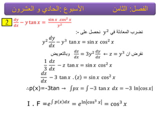 ‫الفصل‬:‫األسبوع‬ ‫الثامن‬:‫العشرون‬ ‫و‬ ‫الحادي‬
2 𝑑𝑦
𝑑𝑥
− 𝑦 tan 𝑥 =
sin 𝑥 .cos2 𝑥
𝑦2
ً‫ف‬ ‫المعادلة‬ ‫نضرب‬𝑦2‫على‬ ‫نحصل‬:-
𝑦2
𝑑𝑦
𝑑𝑥
− 𝑦3 tan 𝑥 = sin 𝑥 cos2 𝑥
‫نفرض‬‫ان‬← 𝑧 = 𝑦3𝑑𝑧
𝑑𝑥
= 3𝑦2 𝑑𝑦
𝑑𝑥
‫وبالتعوٌض‬
1
3
𝑑𝑧
𝑑𝑥
− 𝑧 tan 𝑥 = sin 𝑥 cos2 𝑥
𝑑𝑧
𝑑𝑥
− 3 tan 𝑥 . 𝑧 = sin 𝑥 cos2 𝑥
∴p(x)=-3tan → 𝑝𝑥 = −3 tan 𝑥 𝑑𝑥 = −3 ln cos 𝑥
I . F =𝑒 𝑝 𝑥 𝑑𝑥
= 𝑒ln cos3 𝑥 = cos3 𝑥
 
