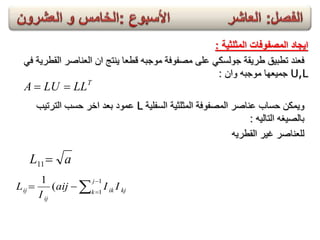 ‫المثلثٌة‬ ‫المصفوفات‬ ‫اٌجاد‬:
‫القطرٌة‬ ‫العناصر‬ ‫ان‬ ‫ٌنتج‬ ‫قطعا‬ ‫موجبه‬ ‫مصفوفة‬ ‫على‬ ً‫جولسك‬ ‫طرٌقة‬ ‫تطبٌق‬ ‫فعند‬ً‫ف‬
U,L‫موجبه‬ ‫جمٌعها‬‫وان‬:
T
LLLUA 
‫وٌمكن‬‫السفلٌة‬ ‫المثلثٌة‬ ‫المصفوفة‬ ‫عناصر‬ ‫حساب‬L‫الترتٌب‬ ‫حسب‬ ‫اخر‬ ‫بعد‬ ‫عمود‬
‫التالٌه‬ ‫بالصٌغه‬:
‫القطرٌه‬ ‫غٌر‬ ‫للعناصر‬
aL 11
kj
j
k ik
ij
ij IIaij
I
L 



1
1
(
1
 