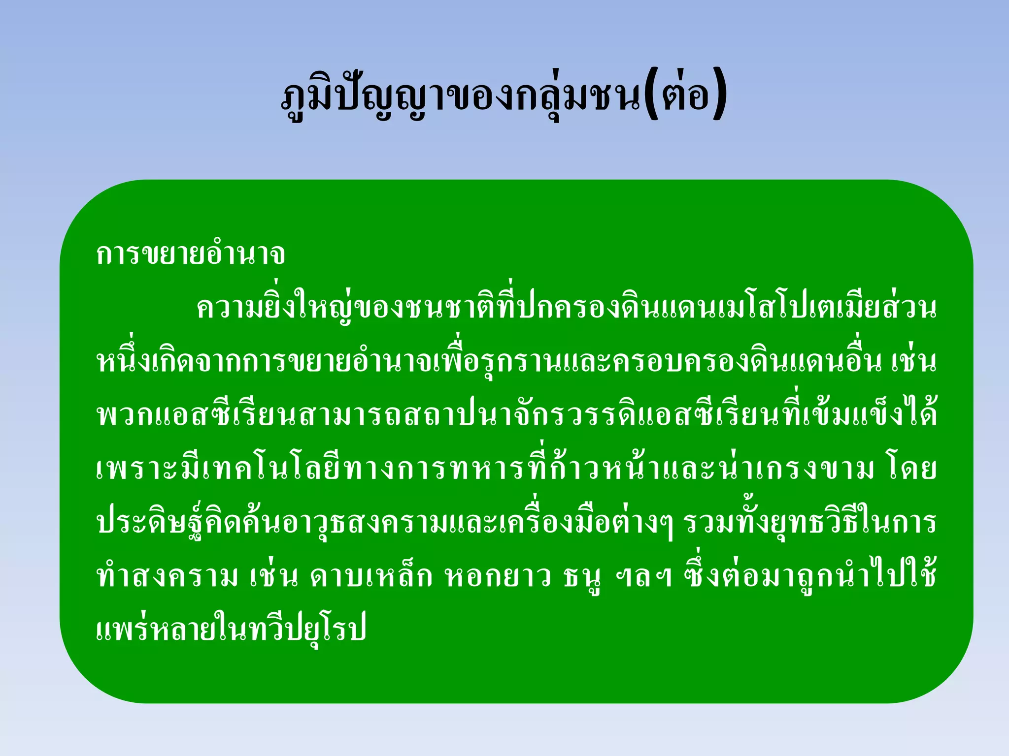 ภูมิปัญญาของกลุ่มชน(ต่อ)
การขยายอํานาจ
ความยิ่งใหญ่ของชนชาติที่ปกครองดินแดนเมโสโปเตเมียส่วน
หนึ่งเกิดจากการขยายอํานาจเพื่อรุกรานและครอบครองดินแดนอื่น เช่น
พวกแอสซีเรียนสามารถสถาปนาจักรวรรดิแอสซีเรียนที่เข้มแข็งได้
เพราะมีเทคโนโลยีทางการทหารที่ก้าวหน้าและน่าเกรงขาม โดย
ประดิษฐ์คิดค้นอาวุธสงครามและเครื่องมือต่างๆ รวมทั้งยุทธวิธีในการ
ทําสงคราม เช่น ดาบเหล็ก หอกยาว ธนู ฯลฯ ซึ่งต่อมาถูกนําไปใช้
แพร่หลายในทวีปยุโรป
 