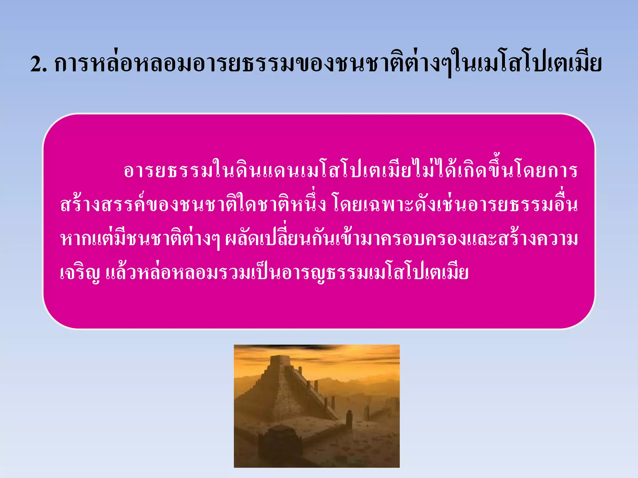 2. การหล่อหลอมอารยธรรมของชนชาติต่างๆในเมโสโปเตเมีย
อารยธรรมในดินแดนเมโสโปเตเมียไม่ได้เกิดขึ้นโดยการ
สร้างสรรค์ของชนชาติใดชาติหนึ่ง โดยเฉพาะดังเช่นอารยธรรมอื่น
หากแต่มีชนชาติต่างๆ ผลัดเปลี่ยนกันเข้ามาครอบครองและสร้างความ
เจริญ แล้วหล่อหลอมรวมเป็นอารญธรรมเมโสโปเตเมีย
 