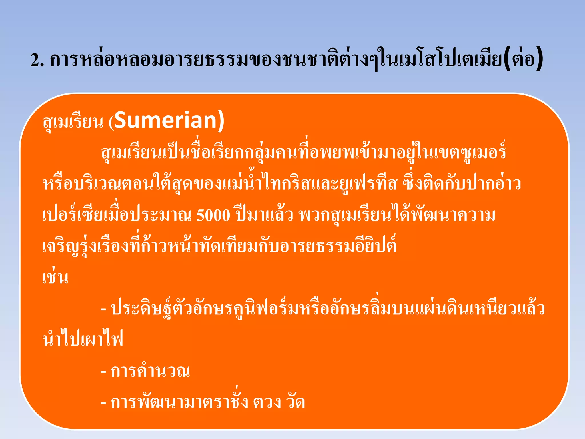2. การหล่อหลอมอารยธรรมของชนชาติต่างๆในเมโสโปเตเมีย(ต่อ)
สุเมเรียน (Sumerian)
สุเมเรียนเป็นชื่อเรียกกลุ่มคนที่อพยพเข้ามาอยู่ในเขตซูเมอร์
หรือบริเวณตอนใต้สุดของแม่นํ้าไทกริสและยูเฟรทีส ซึ่งติดกับปากอ่าว
เปอร์เซียเมื่อประมาณ 5000 ปีมาแล้ว พวกสุเมเรียนได้พัฒนาความ
เจริญรุ่งเรืองที่ก้าวหน้าทัดเทียมกับอารยธรรมอียิปต์
เช่น
- ประดิษฐ์ตัวอักษรคูนิฟอร์มหรืออักษรลิ่มบนแผ่นดินเหนียวแล้ว
นําไปเผาไฟ
- การคํานวณ
- การพัฒนามาตราชั่ง ตวง วัด
 
