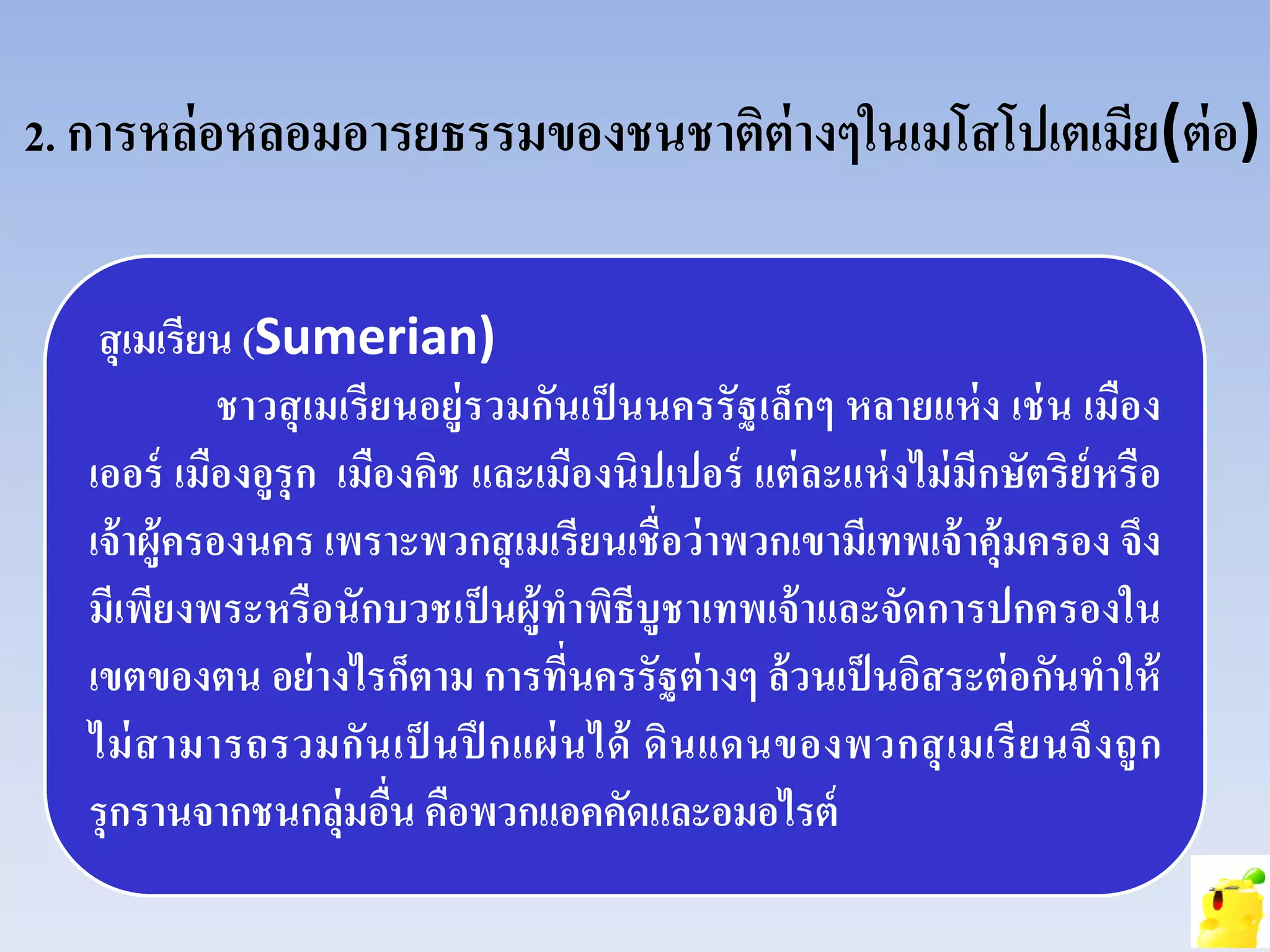 2. การหล่อหลอมอารยธรรมของชนชาติต่างๆในเมโสโปเตเมีย(ต่อ)
สุเมเรียน (Sumerian)
ชาวสุเมเรียนอยู่รวมกันเป็นนครรัฐเล็กๆ หลายแห่ง เช่น เมือง
เออร์ เมืองอูรุก เมืองคิช และเมืองนิปเปอร์ แต่ละแห่งไม่มีกษัตริย์หรือ
เจ้าผู้ครองนคร เพราะพวกสุเมเรียนเชื่อว่าพวกเขามีเทพเจ้าคุ้มครอง จึง
มีเพียงพระหรือนักบวชเป็นผู้ทําพิธีบูชาเทพเจ้าและจัดการปกครองใน
เขตของตน อย่างไรก็ตาม การที่นครรัฐต่างๆ ล้วนเป็นอิสระต่อกันทําให้
ไม่สามารถรวมกันเป็ นปึ กแผ่นได้ ดินแดนของพวกสุเมเรียนจึงถูก
รุกรานจากชนกลุ่มอื่น คือพวกแอคคัดและอมอไรต์
 