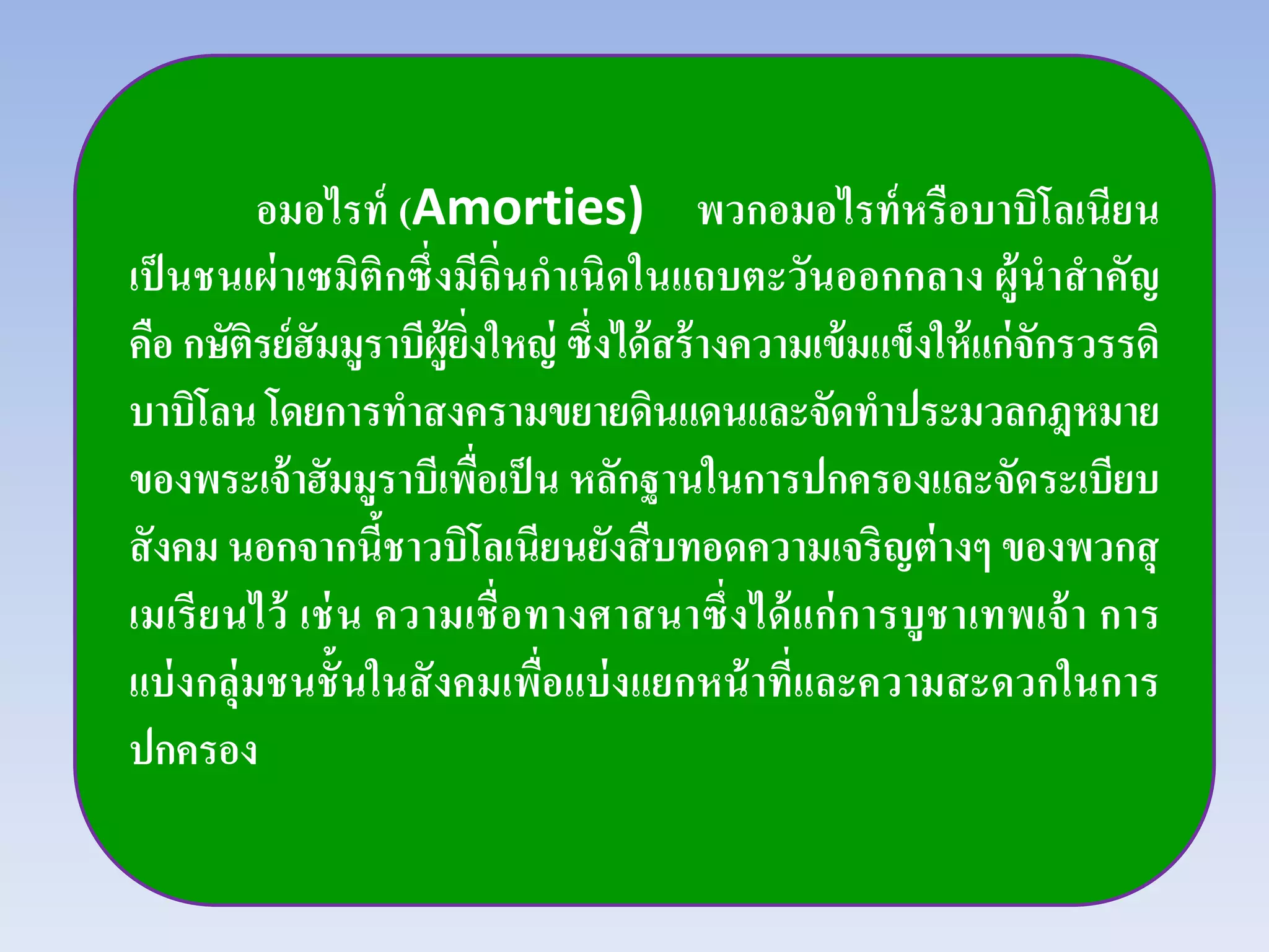 อมอไรท์ (Amorties) พวกอมอไรท์หรือบาบิโลเนียน
เป็นชนเผ่าเซมิติกซึ่งมีถิ่นกําเนิดในแถบตะวันออกกลาง ผู้นําสําคัญ
คือ กษัติรย์ฮัมมูราบีผู้ยิ่งใหญ่ ซึ่งได้สร้างความเข้มแข็งให้แก่จักรวรรดิ
บาบิโลน โดยการทําสงครามขยายดินแดนและจัดทําประมวลกฎหมาย
ของพระเจ้าฮัมมูราบีเพื่อเป็น หลักฐานในการปกครองและจัดระเบียบ
สังคม นอกจากนี้ชาวบิโลเนียนยังสืบทอดความเจริญต่างๆ ของพวกสุ
เมเรียนไว้ เช่น ความเชื่อทางศาสนาซึ่งได้แก่การบูชาเทพเจ้า การ
แบ่งกลุ่มชนชั้นในสังคมเพื่อแบ่งแยกหน้าที่และความสะดวกในการ
ปกครอง
 