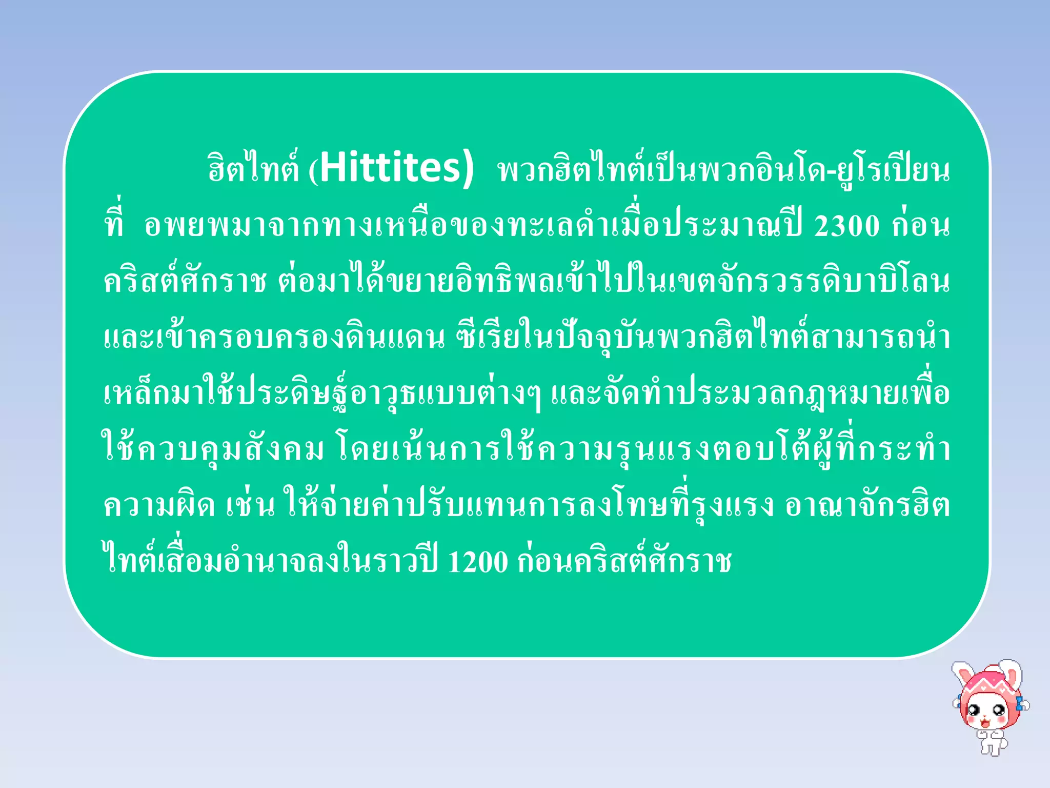 ฮิตไทต์ (Hittites) พวกฮิตไทต์เป็นพวกอินโด-ยูโรเปียน
ที่ อพยพมาจากทางเหนือของทะเลดําเมื่อประมาณปี 2300 ก่อน
คริสต์ศักราช ต่อมาได้ขยายอิทธิพลเข้าไปในเขตจักรวรรดิบาบิโลน
และเข้าครอบครองดินแดน ซีเรียในปัจจุบันพวกฮิตไทต์สามารถนํา
เหล็กมาใช้ประดิษฐ์อาวุธแบบต่างๆ และจัดทําประมวลกฎหมายเพื่อ
ใช้ควบคุมสังคม โดยเน้นการใช้ความรุนแรงตอบโต้ผู้ที่กระทํา
ความผิด เช่น ให้จ่ายค่าปรับแทนการลงโทษที่รุงแรง อาณาจักรฮิต
ไทต์เสื่อมอํานาจลงในราวปี 1200 ก่อนคริสต์ศักราช
 