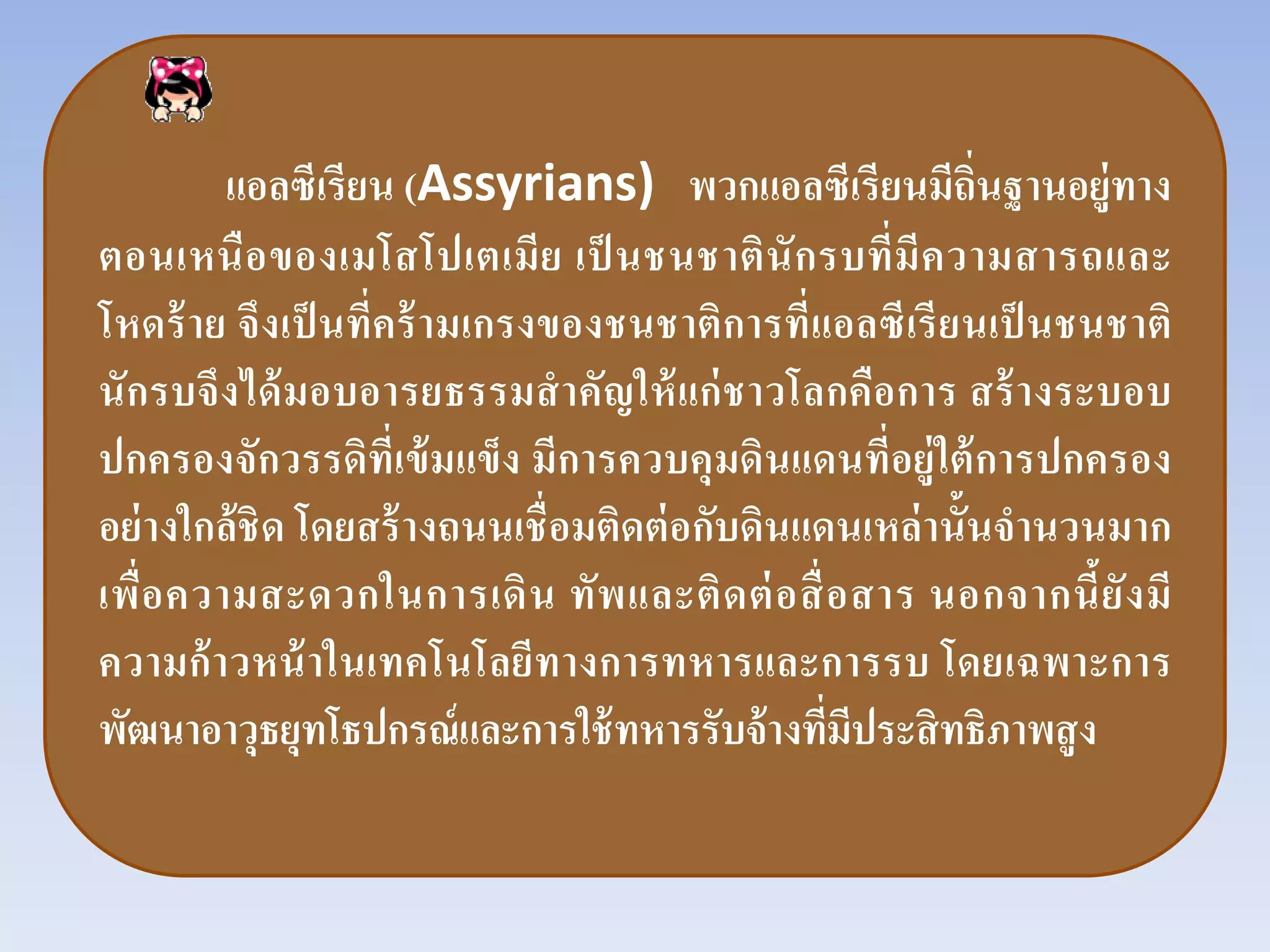 แอลซีเรียน (Assyrians) พวกแอลซีเรียนมีถิ่นฐานอยู่ทาง
ตอนเหนือของเมโสโปเตเมีย เป็ นชนชาตินักรบที่มีความสารถและ
โหดร้าย จึงเป็ นที่คร้ามเกรงของชนชาติการที่แอลซีเรียนเป็ นชนชาติ
นักรบจึงได้มอบอารยธรรมสําคัญให้แก่ชาวโลกคือการ สร้างระบอบ
ปกครองจักวรรดิที่เข้มแข็ง มีการควบคุมดินแดนที่อยู่ใต้การปกครอง
อย่างใกล้ชิด โดยสร้างถนนเชื่อมติดต่อกับดินแดนเหล่านั้นจํานวนมาก
เพื่อความสะดวกในการเดิน ทัพและติดต่อสื่อสาร นอกจากนี้ยังมี
ความก้าวหน้าในเทคโนโลยีทางการทหารและการรบ โดยเฉพาะการ
พัฒนาอาวุธยุทโธปกรณ์และการใช้ทหารรับจ้างที่มีประสิทธิภาพสูง
 