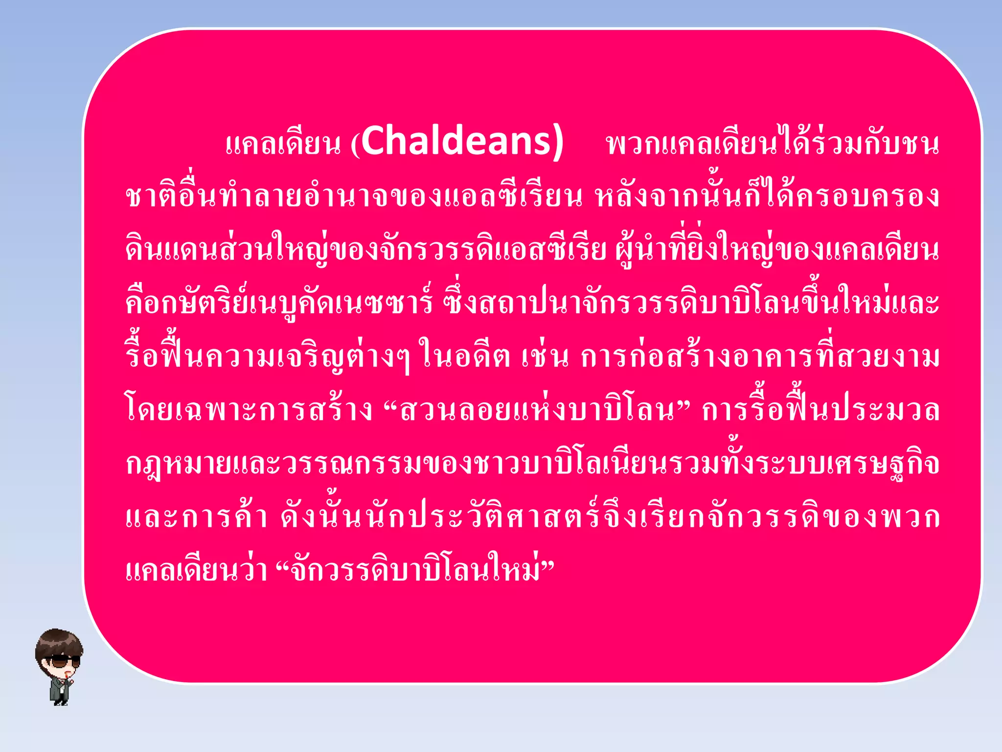 แคลเดียน (Chaldeans) พวกแคลเดียนได้ร่วมกับชน
ชาติอื่นทําลายอํานาจของแอลซีเรียน หลังจากนั้นก็ได้ครอบครอง
ดินแดนส่วนใหญ่ของจักรวรรดิแอสซีเรีย ผู้นําที่ยิ่งใหญ่ของแคลเดียน
คือกษัตริย์เนบูคัดเนซซาร์ ซึ่งสถาปนาจักรวรรดิบาบิโลนขึ้นใหม่และ
รื้อฟื้นความเจริญต่างๆ ในอดีต เช่น การก่อสร้างอาคารที่สวยงาม
โดยเฉพาะการสร้าง “สวนลอยแห่งบาบิโลน” การรื้อฟื้นประมวล
กฎหมายและวรรณกรรมของชาวบาบิโลเนียนรวมทั้งระบบเศรษฐกิจ
และการค้า ดังนั้นนักประวัติศาสตร์จึงเรียกจักวรรดิของพวก
แคลเดียนว่า “จักวรรดิบาบิโลนใหม่”
 