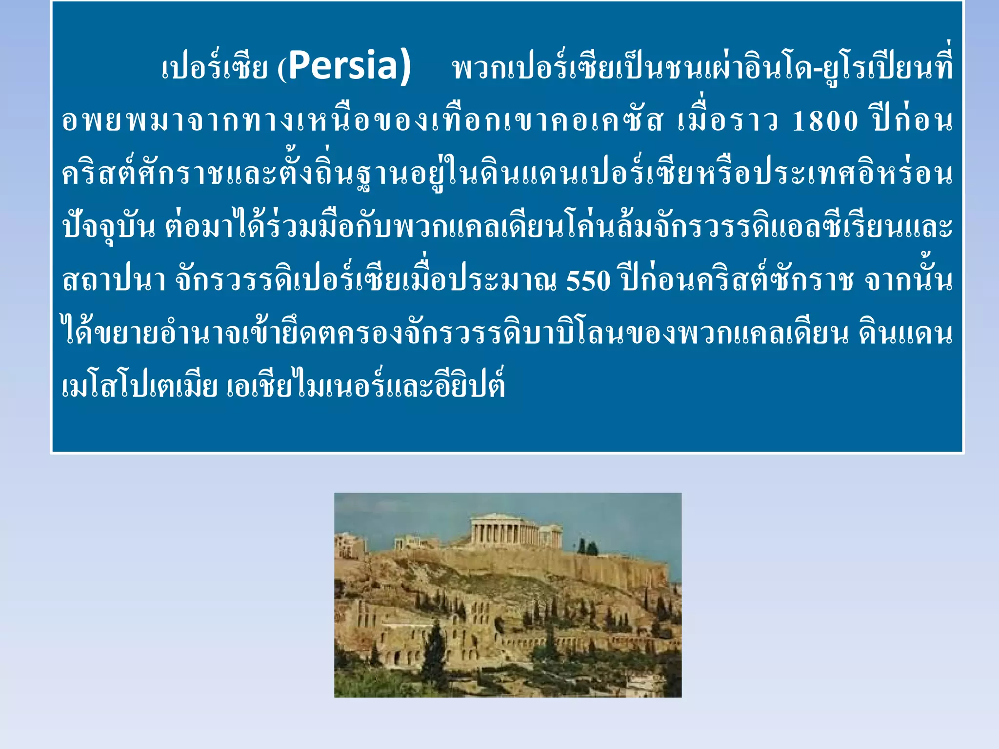 เปอร์เซีย (Persia) พวกเปอร์เซียเป็นชนเผ่าอินโด-ยูโรเปียนที่
อพยพมาจากทางเหนือของเทือกเขาคอเคซัส เมื่อราว 1800 ปี ก่อน
คริสต์ศักราชและตั้งถิ่นฐานอยู่ในดินแดนเปอร์เซียหรือประเทศอิหร่อน
ปัจจุบัน ต่อมาได้ร่วมมือกับพวกแคลเดียนโค่นล้มจักรวรรดิแอลซีเรียนและ
สถาปนา จักรวรรดิเปอร์เซียเมื่อประมาณ 550 ปีก่อนคริสต์ซักราช จากนั้น
ได้ขยายอํานาจเข้ายึดตครองจักรวรรดิบาบิโลนของพวกแคลเดียน ดินแดน
เมโสโปเตเมีย เอเชียไมเนอร์และอียิปต์
 