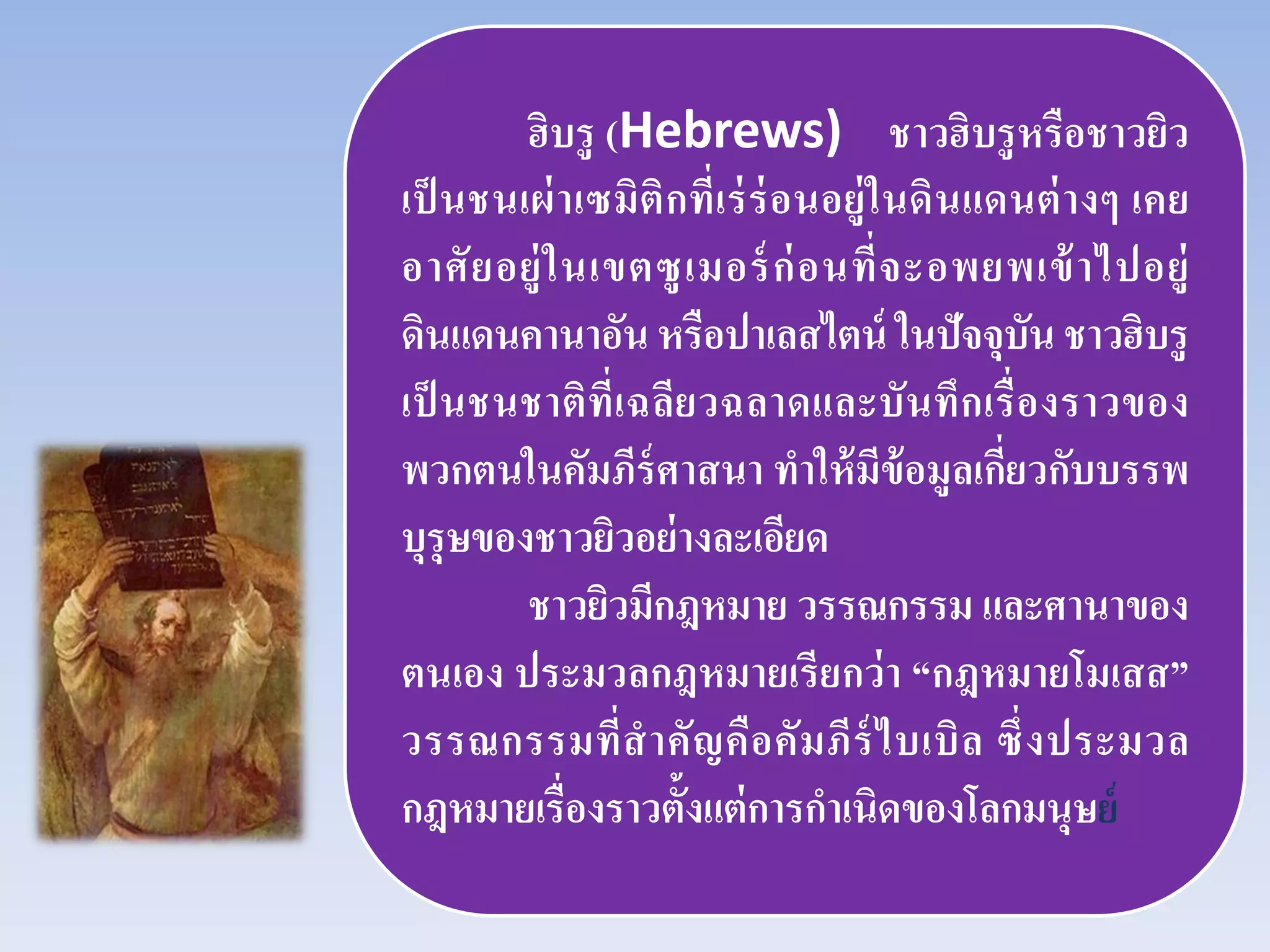 ฮิบรู (Hebrews) ชาวฮิบรูหรือชาวยิว
เป็ นชนเผ่าเซมิติกที่เร่ร่อนอยู่ในดินแดนต่างๆ เคย
อาศัยอยู่ในเขตซูเมอร์ก่อนที่จะอพยพเข้าไปอยู่
ดินแดนคานาอัน หรือปาเลสไตน์ ในปัจจุบัน ชาวฮิบรู
เป็ นชนชาติที่เฉลียวฉลาดและบันทึกเรื่องราวของ
พวกตนในคัมภีร์ศาสนา ทําให้มีข้อมูลเกี่ยวกับบรรพ
บุรุษของชาวยิวอย่างละเอียด
ชาวยิวมีกฎหมาย วรรณกรรม และศานาของ
ตนเอง ประมวลกฎหมายเรียกว่า “กฎหมายโมเสส”
วรรณกรรมที่สําคัญคือคัมภีร์ไบเบิล ซึ่งประมวล
กฎหมายเรื่องราวตั้งแต่การกําเนิดของโลกมนุษย์
 