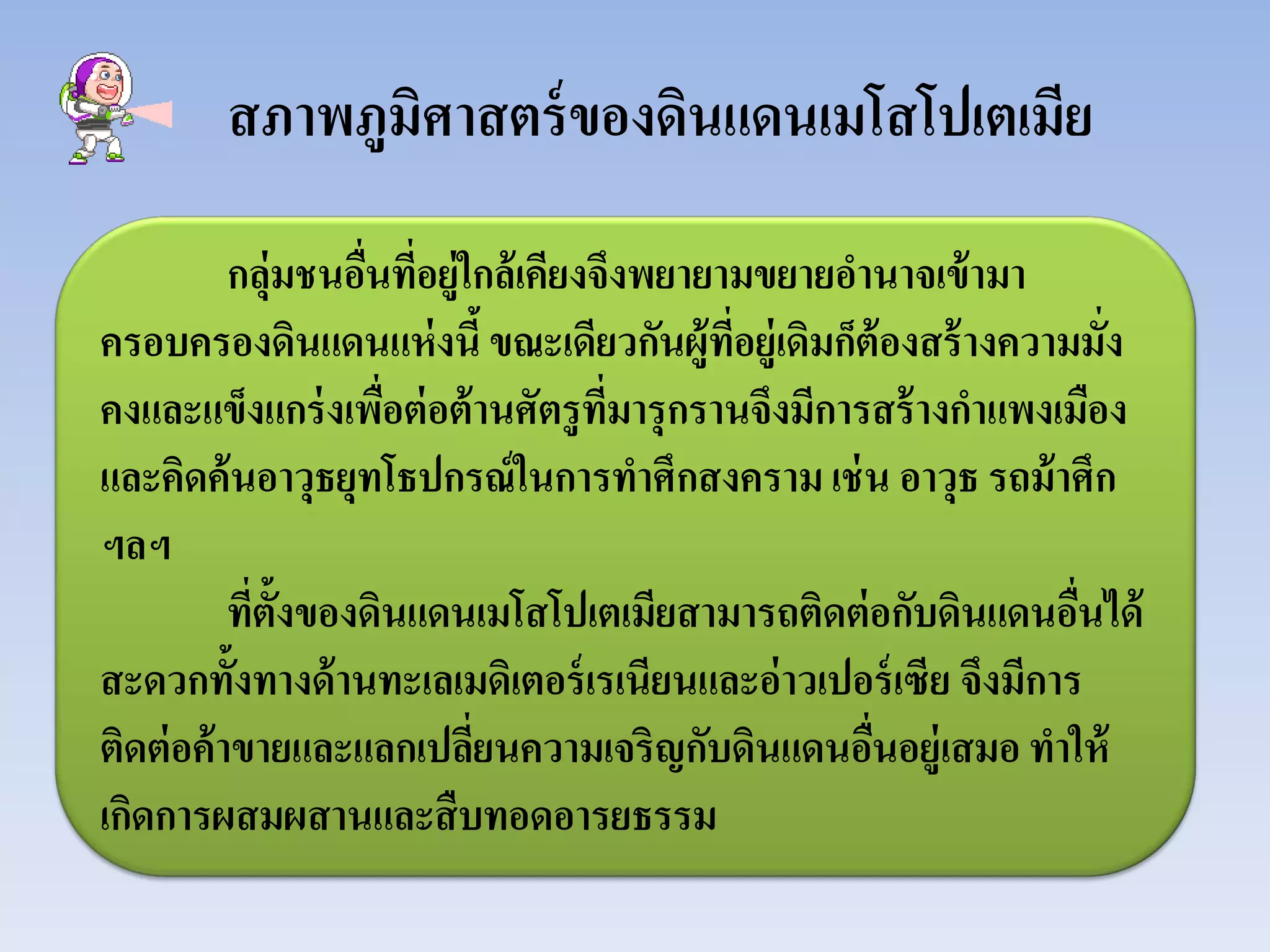 สภาพภูมิศาสตร์ของดินแดนเมโสโปเตเมีย
กลุ่มชนอื่นที่อยู่ใกล้เคียงจึงพยายามขยายอํานาจเข้ามา
ครอบครองดินแดนแห่งนี้ขณะเดียวกันผู้ที่อยู่เดิมก็ต้องสร้างความมั่ง
คงและแข็งแกร่งเพื่อต่อต้านศัตรูที่มารุกรานจึงมีการสร้างกําแพงเมือง
และคิดค้นอาวุธยุทโธปกรณ์ในการทําศึกสงครามเช่น อาวุธ รถม้าศึก
ฯลฯ
ที่ตั้งของดินแดนเมโสโปเตเมียสามารถติดต่อกับดินแดนอื่นได้
สะดวกทั้งทางด้านทะเลเมดิเตอร์เรเนียนและอ่าวเปอร์เซีย จึงมีการ
ติดต่อค้าขายและแลกเปลี่ยนความเจริญกับดินแดนอื่นอยู่เสมอ ทําให้
เกิดการผสมผสานและสืบทอดอารยธรรม
 