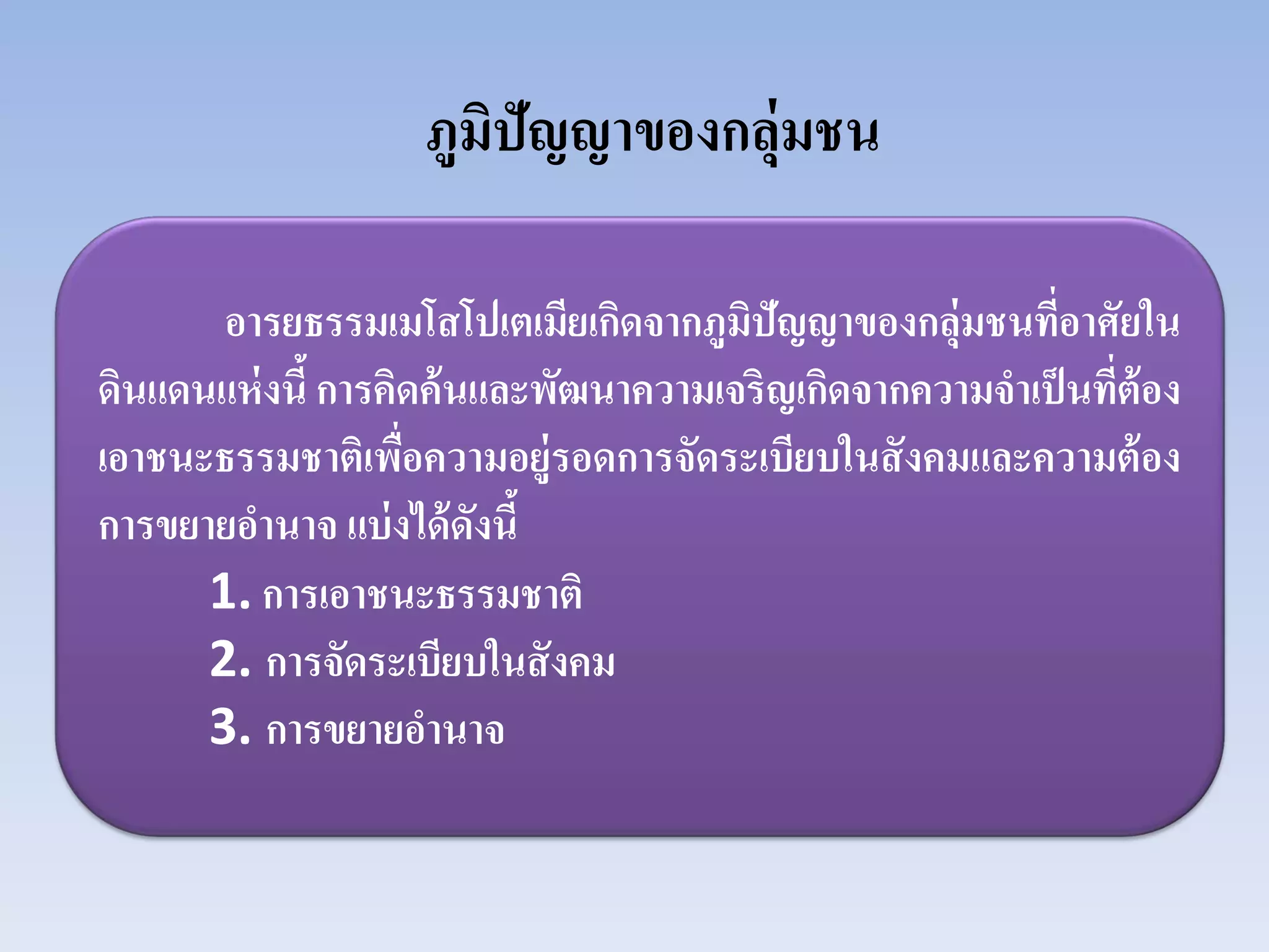 ภูมิปัญญาของกลุ่มชน
อารยธรรมเมโสโปเตเมียเกิดจากภูมิปัญญาของกลุ่มชนที่อาศัยใน
ดินแดนแห่งนี้การคิดค้นและพัฒนาความเจริญเกิดจากความจําเป็นที่ต้อง
เอาชนะธรรมชาติเพื่อความอยู่รอดการจัดระเบียบในสังคมและความต้อง
การขยายอํานาจ แบ่งได้ดังนี้
1. การเอาชนะธรรมชาติ
2. การจัดระเบียบในสังคม
3. การขยายอํานาจ
 