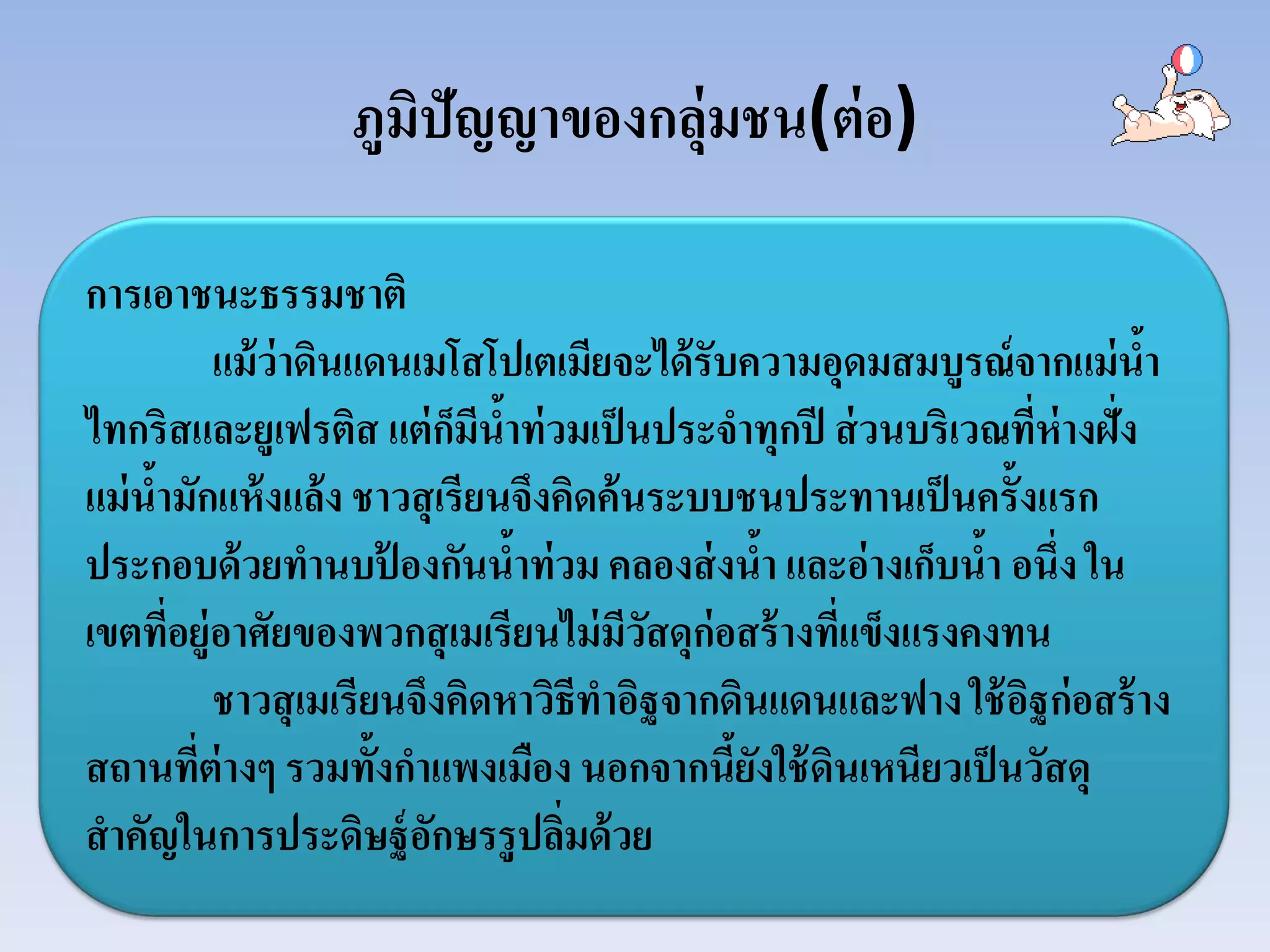 ภูมิปัญญาของกลุ่มชน(ต่อ)
การเอาชนะธรรมชาติ
แม้ว่าดินแดนเมโสโปเตเมียจะได้รับความอุดมสมบูรณ์จากแม่นํ้า
ไทกริสและยูเฟรติส แต่ก็มีนํ้าท่วมเป็นประจําทุกปี ส่วนบริเวณที่ห่างฝั่ง
แม่นํ้ามักแห้งแล้ง ชาวสุเรียนจึงคิดค้นระบบชนประทานเป็นครั้งแรก
ประกอบด้วยทํานบป้ องกันนํ้าท่วม คลองส่งนํ้า และอ่างเก็บนํ้า อนึ่ง ใน
เขตที่อยู่อาศัยของพวกสุเมเรียนไม่มีวัสดุก่อสร้างที่แข็งแรงคงทน
ชาวสุเมเรียนจึงคิดหาวิธีทําอิฐจากดินแดนและฟาง ใช้อิฐก่อสร้าง
สถานที่ต่างๆ รวมทั้งกําแพงเมือง นอกจากนี้ยังใช้ดินเหนียวเป็นวัสดุ
สําคัญในการประดิษฐ์อักษรรูปลิ่มด้วย
 
