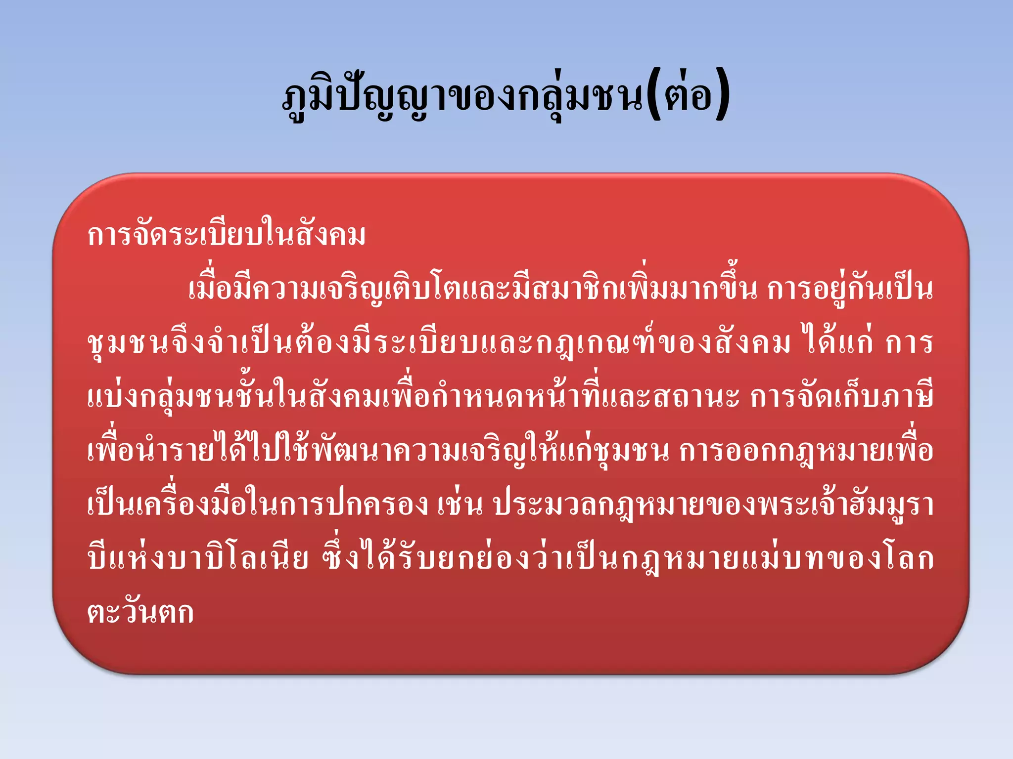ภูมิปัญญาของกลุ่มชน(ต่อ)
การจัดระเบียบในสังคม
เมื่อมีความเจริญเติบโตและมีสมาชิกเพิ่มมากขึ้น การอยู่กันเป็น
ชุมชนจึงจําเป็ นต้องมีระเบียบและกฎเกณฑ์ของสังคม ได้แก่ การ
แบ่งกลุ่มชนชั้นในสังคมเพื่อกําหนดหน้าที่และสถานะ การจัดเก็บภาษี
เพื่อนํารายได้ไปใช้พัฒนาความเจริญให้แก่ชุมชน การออกกฎหมายเพื่อ
เป็นเครื่องมือในการปกครอง เช่น ประมวลกฎหมายของพระเจ้าฮัมมูรา
บีแห่งบาบิโลเนีย ซึ่งได้รับยกย่องว่าเป็ นกฎหมายแม่บทของโลก
ตะวันตก
 