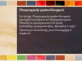 Ընտրությամբ գործունեություն
Ես 2013թ. Ընտրությամբ գործունեության
դասերին հաճախում եմ Խեցեգործության:
Այնտեղ ես պատրաստում եմ կավե
բաժակներ, զարդատուփեր, վզնոցներ և այլն:
Այնտեղ իմ ժամանակը շատ հետաքրքիր է
անցնում:
 