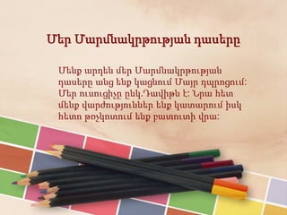 Մեր Մարմնակրթության դասերը
Մենք արդեն մեր Մարմնակրթության
դասերը անց ենք կացնում Մայր դպրոցում:
Մեր ուսուցիչը ընկ.Դավիթն է: Նրա հետ
մենք վարժություններ ենք կատարում իսկ
հետո թռչկոտում ենք բատուտի վրա:
 