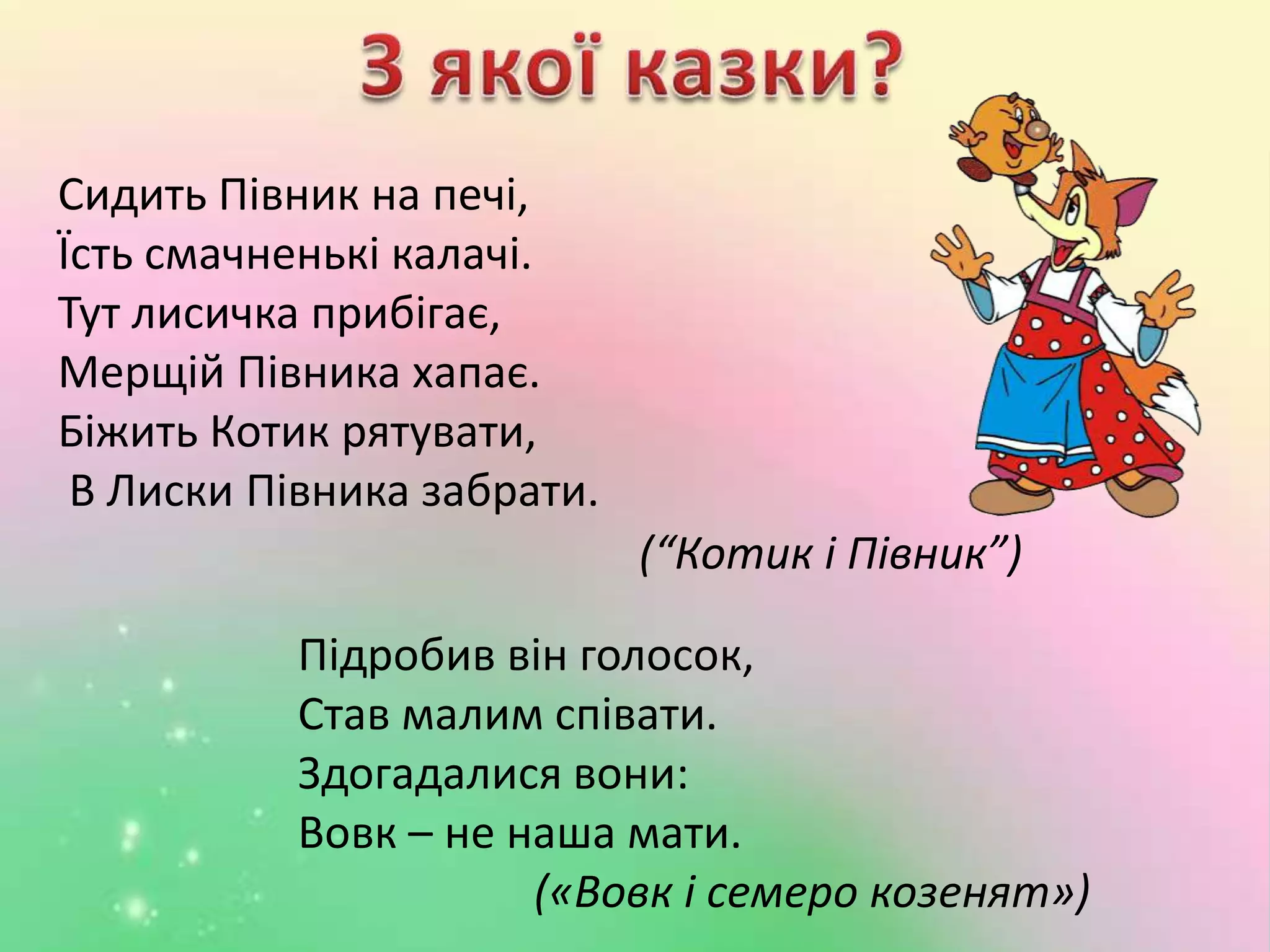 Сидить Півник на печі,
Їсть смачненькі калачі.
Тут лисичка прибігає,
Мерщій Півника хапає.
Біжить Котик рятувати,
В Лиски Півника забрати.
Підробив він голосок,
Став малим співати.
Здогадалися вони:
Вовк – не наша мати.
(«Вовк і семеро козенят»)
(“Котик і Півник”)
 