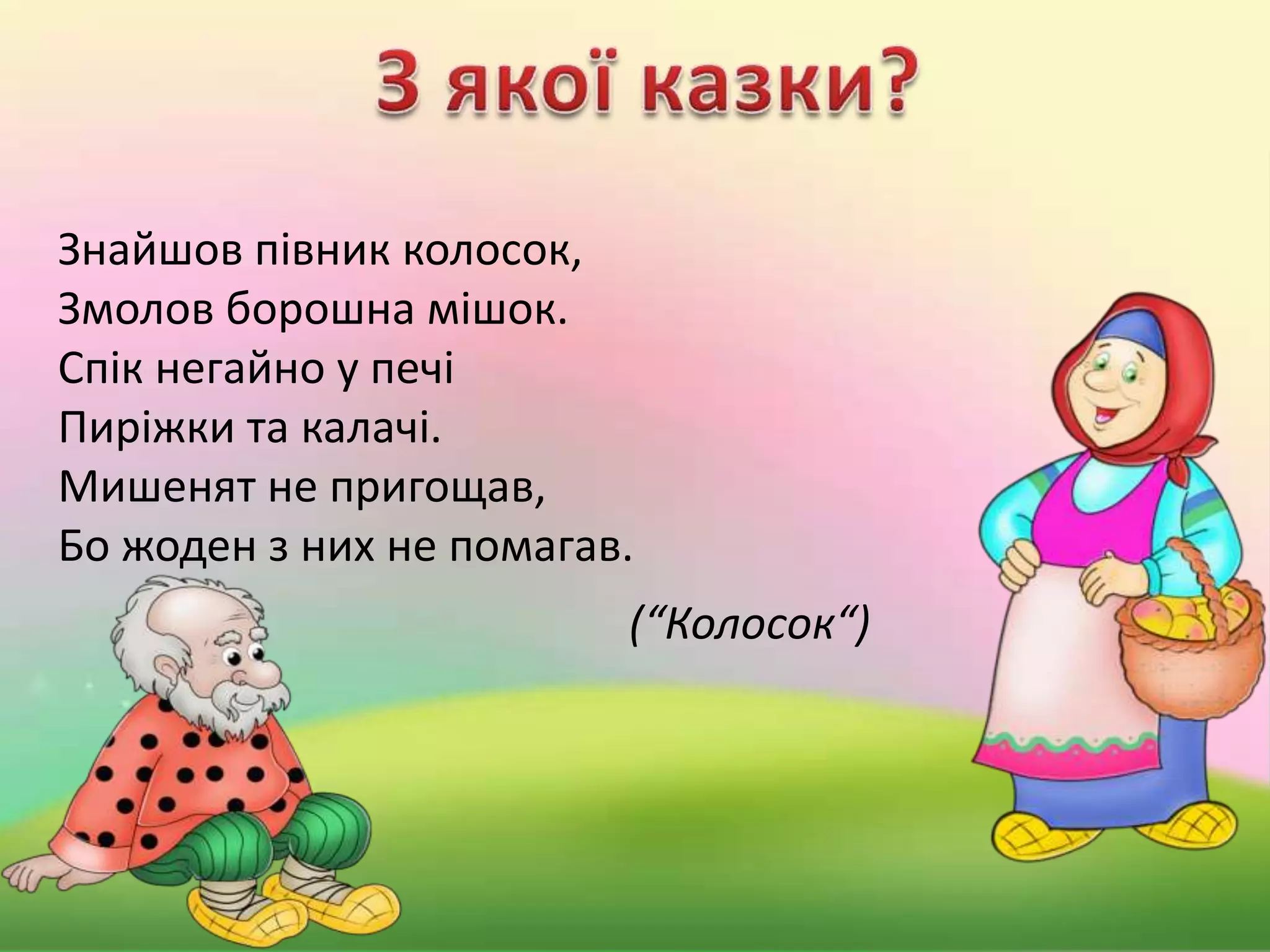 Знайшов півник колосок,
Змолов борошна мішок.
Спік негайно у печі
Пиріжки та калачі.
Мишенят не пригощав,
Бо жоден з них не помагав.
(“Колосок“)
 