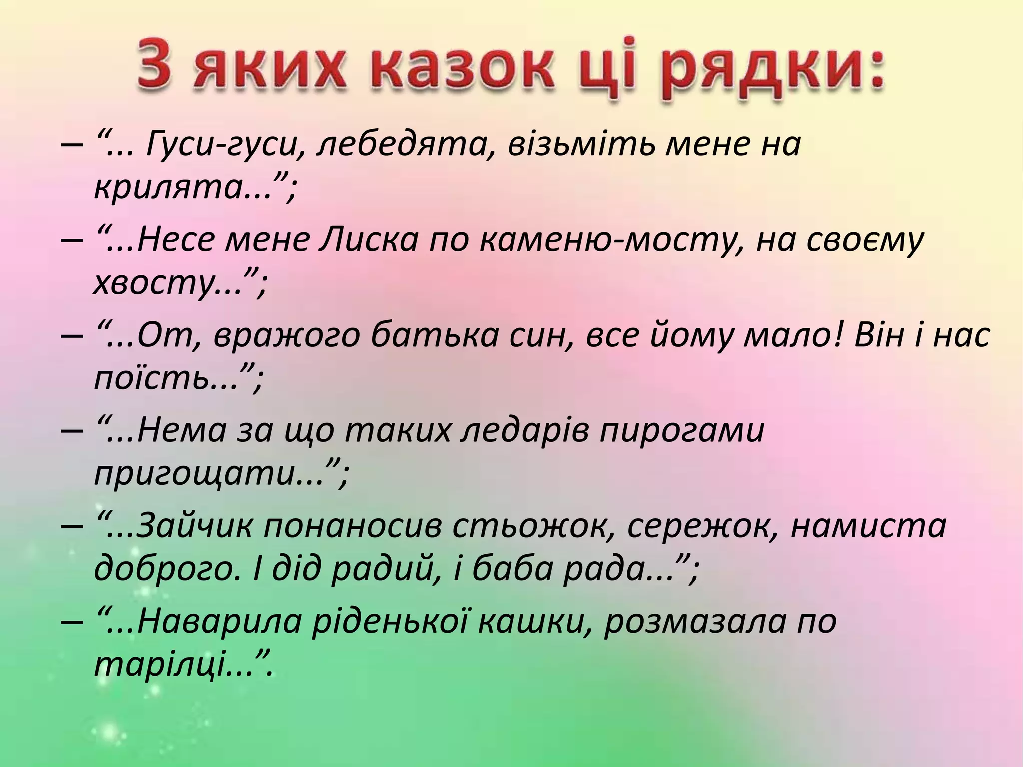 – “... Гуси-гуси, лебедята, візьміть мене на
крилята...”;
– “...Несе мене Лиска по каменю-мосту, на своєму
хвосту...”;
– “...От, вражого батька син, все йому мало! Він і нас
поїсть...”;
– “...Нема за що таких ледарів пирогами
пригощати...”;
– “...Зайчик понаносив стьожок, сережок, намиста
доброго. І дід радий, і баба рада...”;
– “...Наварила ріденької кашки, розмазала по
тарілці...”.
 