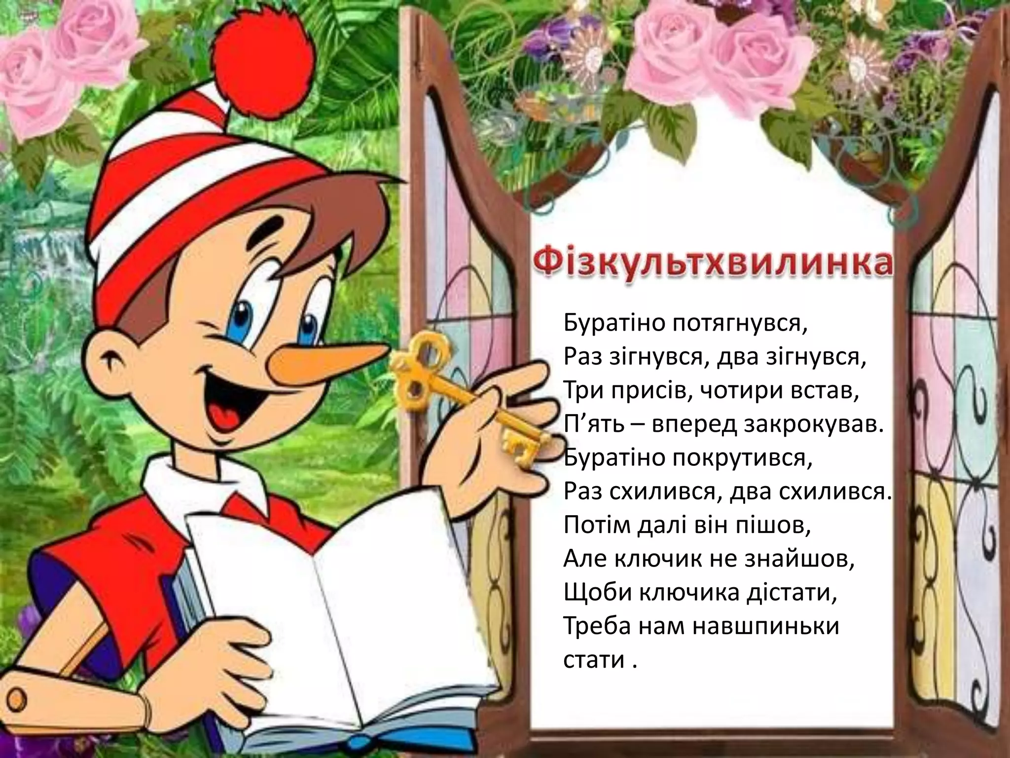 Буратіно потягнувся,
Раз зігнувся, два зігнувся,
Три присів, чотири встав,
П’ять – вперед закрокував.
Буратіно покрутився,
Раз схилився, два схилився.
Потім далі він пішов,
Але ключик не знайшов,
Щоби ключика дістати,
Треба нам навшпиньки
стати .
 