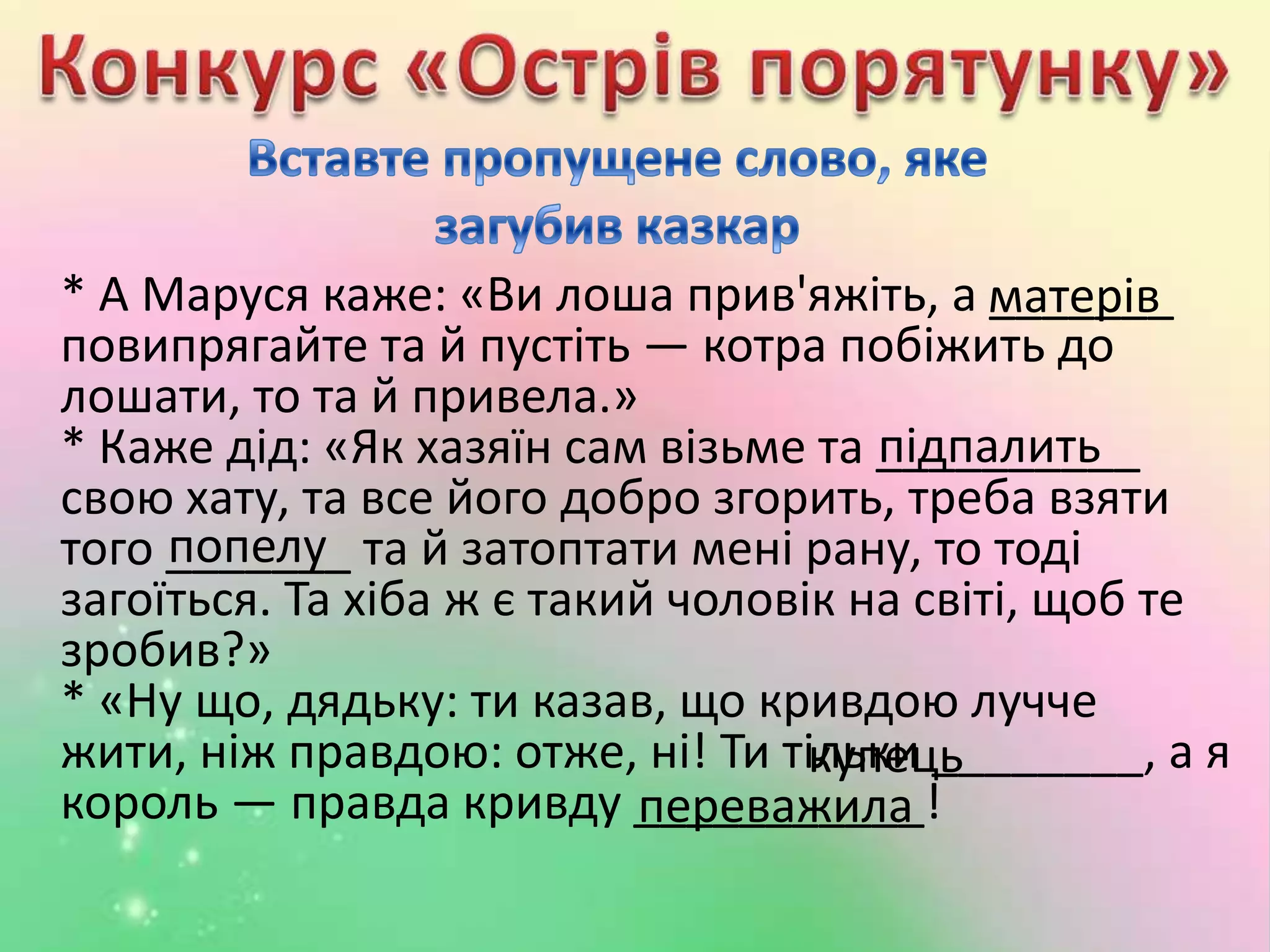 * А Маруся каже: «Ви лоша прив'яжіть, а _______
повипрягайте та й пустіть — котра побіжить до
лошати, то та й привела.»
* Каже дід: «Як хазяїн сам візьме та __________
свою хату, та все його добро згорить, треба взяти
того _______ та й затоптати мені рану, то тоді
загоїться. Та хіба ж є такий чоловік на світі, щоб те
зробив?»
* «Ну що, дядьку: ти казав, що кривдою лучче
жити, ніж правдою: отже, ні! Ти тільки ________, а я
король — правда кривду ___________!
матерів
підпалить
попелу
купець
переважила
 