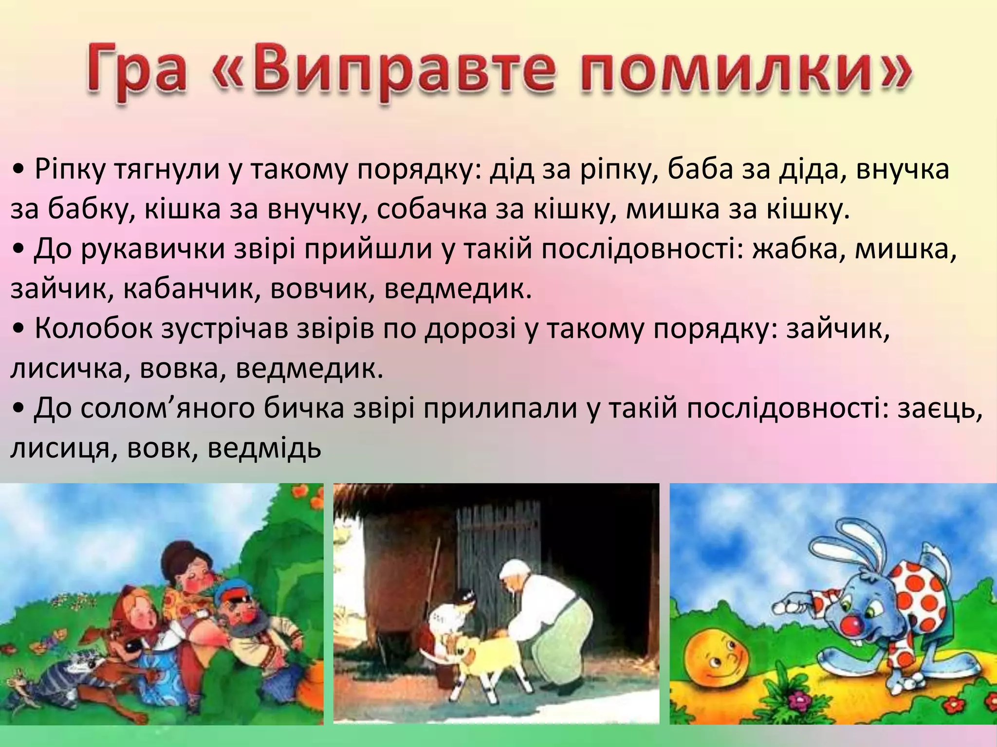 • Ріпку тягнули у такому порядку: дід за ріпку, баба за діда, внучка
за бабку, кішка за внучку, собачка за кішку, мишка за кішку.
• До рукавички звірі прийшли у такій послідовності: жабка, мишка,
зайчик, кабанчик, вовчик, ведмедик.
• Колобок зустрічав звірів по дорозі у такому порядку: зайчик,
лисичка, вовка, ведмедик.
• До солом’яного бичка звірі прилипали у такій послідовності: заєць,
лисиця, вовк, ведмідь
 