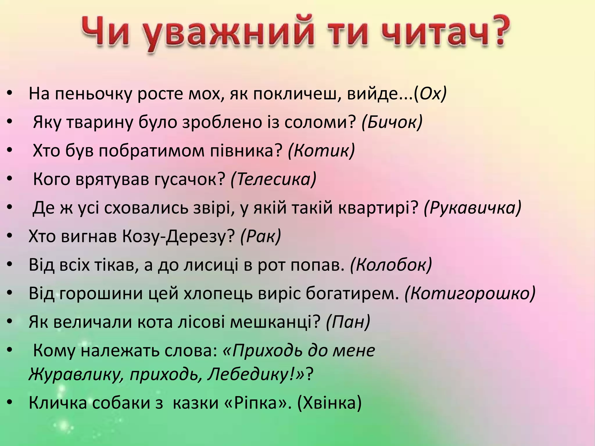 • На пеньочку росте мох, як покличеш, вийде...(Ох)
• Яку тварину було зроблено із соломи? (Бичок)
• Хто був побратимом півника? (Котик)
• Кого врятував гусачок? (Телесика)
• Де ж усі сховались звірі, у якій такій квартирі? (Рукавичка)
• Хто вигнав Козу-Дерезу? (Рак)
• Від всіх тікав, а до лисиці в рот попав. (Колобок)
• Від горошини цей хлопець виріс богатирем. (Котигорошко)
• Як величали кота лісові мешканці? (Пан)
• Кому належать слова: «Приходь до мене
Журавлику, приходь, Лебедику!»?
• Кличка собаки з казки «Ріпка». (Хвiнка)
 